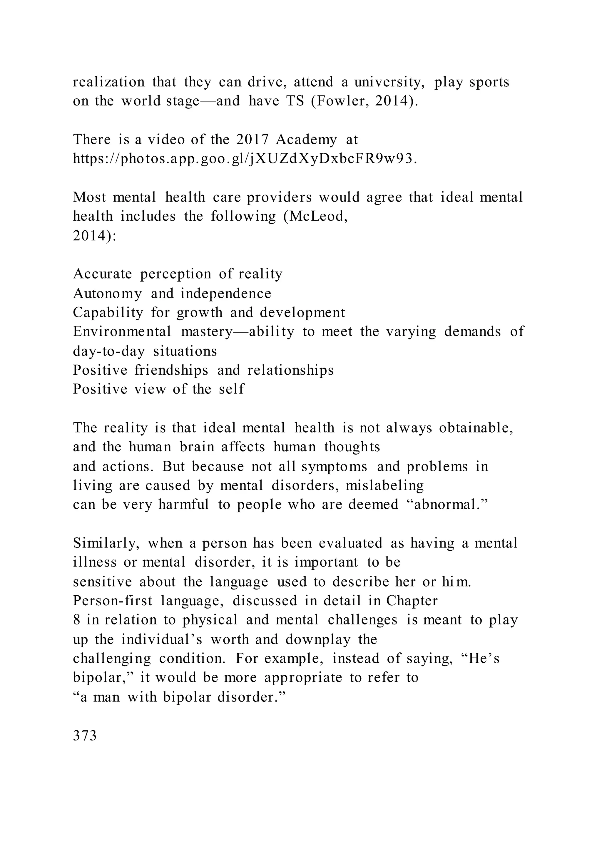 realization that they can drive, attend a university, play sports
on the world stage—and have TS (Fowler, 2014).
There is a video of the 2017 Academy at
https://photos.app.goo.gl/jXUZdXyDxbcFR9w93.
Most mental health care providers would agree that ideal mental
health includes the following (McLeod,
2014):
Accurate perception of reality
Autonomy and independence
Capability for growth and development
Environmental mastery—ability to meet the varying demands of
day-to-day situations
Positive friendships and relationships
Positive view of the self
The reality is that ideal mental health is not always obtainable,
and the human brain affects human thoughts
and actions. But because not all symptoms and problems in
living are caused by mental disorders, mislabeling
can be very harmful to people who are deemed “abnormal.”
Similarly, when a person has been evaluated as having a mental
illness or mental disorder, it is important to be
sensitive about the language used to describe her or hi m.
Person-first language, discussed in detail in Chapter
8 in relation to physical and mental challenges is meant to play
up the individual’s worth and downplay the
challenging condition. For example, instead of saying, “He’s
bipolar,” it would be more appropriate to refer to
“a man with bipolar disorder.”
373
 
