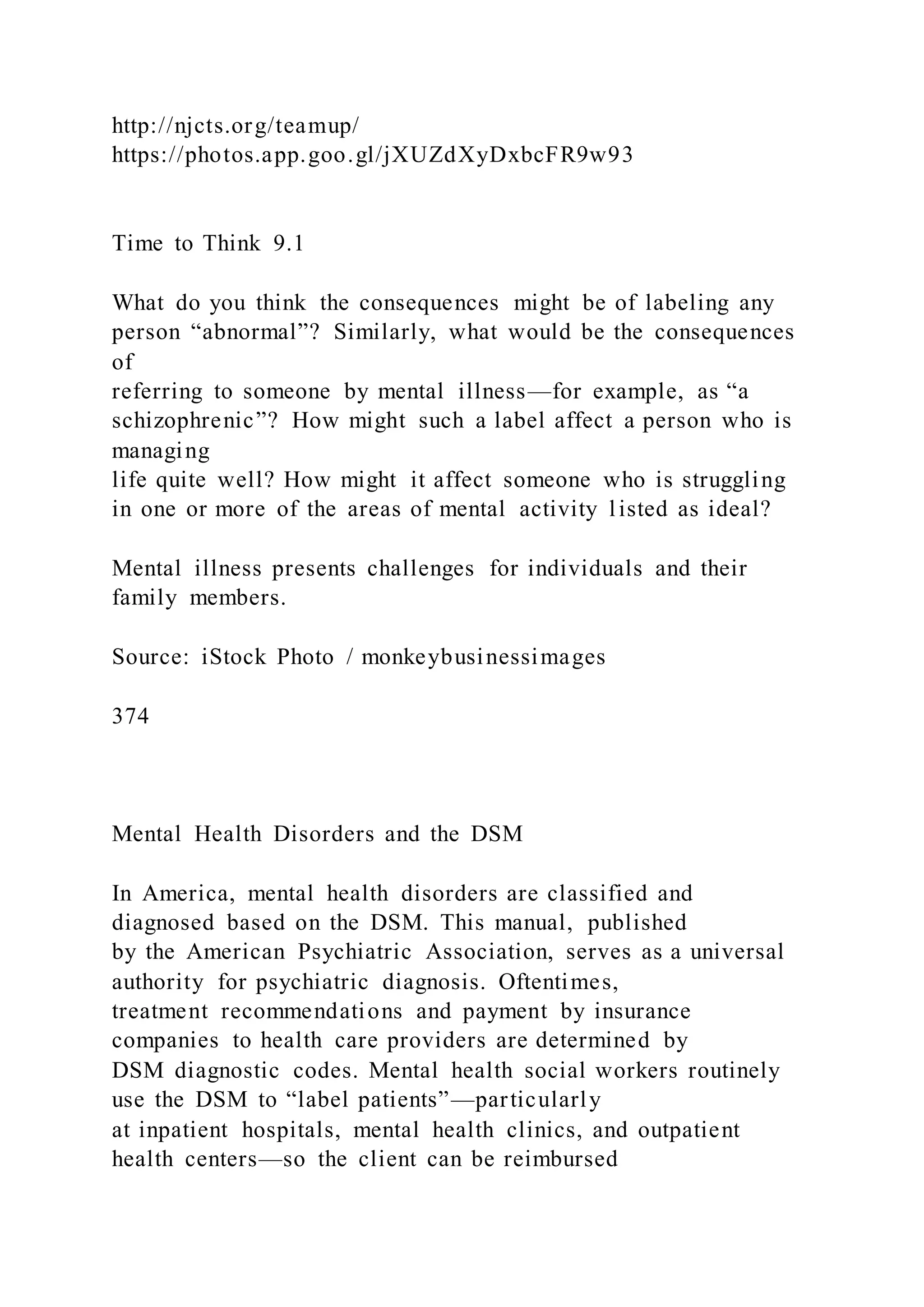 http://njcts.org/teamup/
https://photos.app.goo.gl/jXUZdXyDxbcFR9w93
Time to Think 9.1
What do you think the consequences might be of labeling any
person “abnormal”? Similarly, what would be the consequences
of
referring to someone by mental illness—for example, as “a
schizophrenic”? How might such a label affect a person who is
managing
life quite well? How might it affect someone who is struggling
in one or more of the areas of mental activity listed as ideal?
Mental illness presents challenges for individuals and their
family members.
Source: iStock Photo / monkeybusinessimages
374
Mental Health Disorders and the DSM
In America, mental health disorders are classified and
diagnosed based on the DSM. This manual, published
by the American Psychiatric Association, serves as a universal
authority for psychiatric diagnosis. Oftentimes,
treatment recommendations and payment by insurance
companies to health care providers are determined by
DSM diagnostic codes. Mental health social workers routinely
use the DSM to “label patients”—particularly
at inpatient hospitals, mental health clinics, and outpatient
health centers—so the client can be reimbursed
 