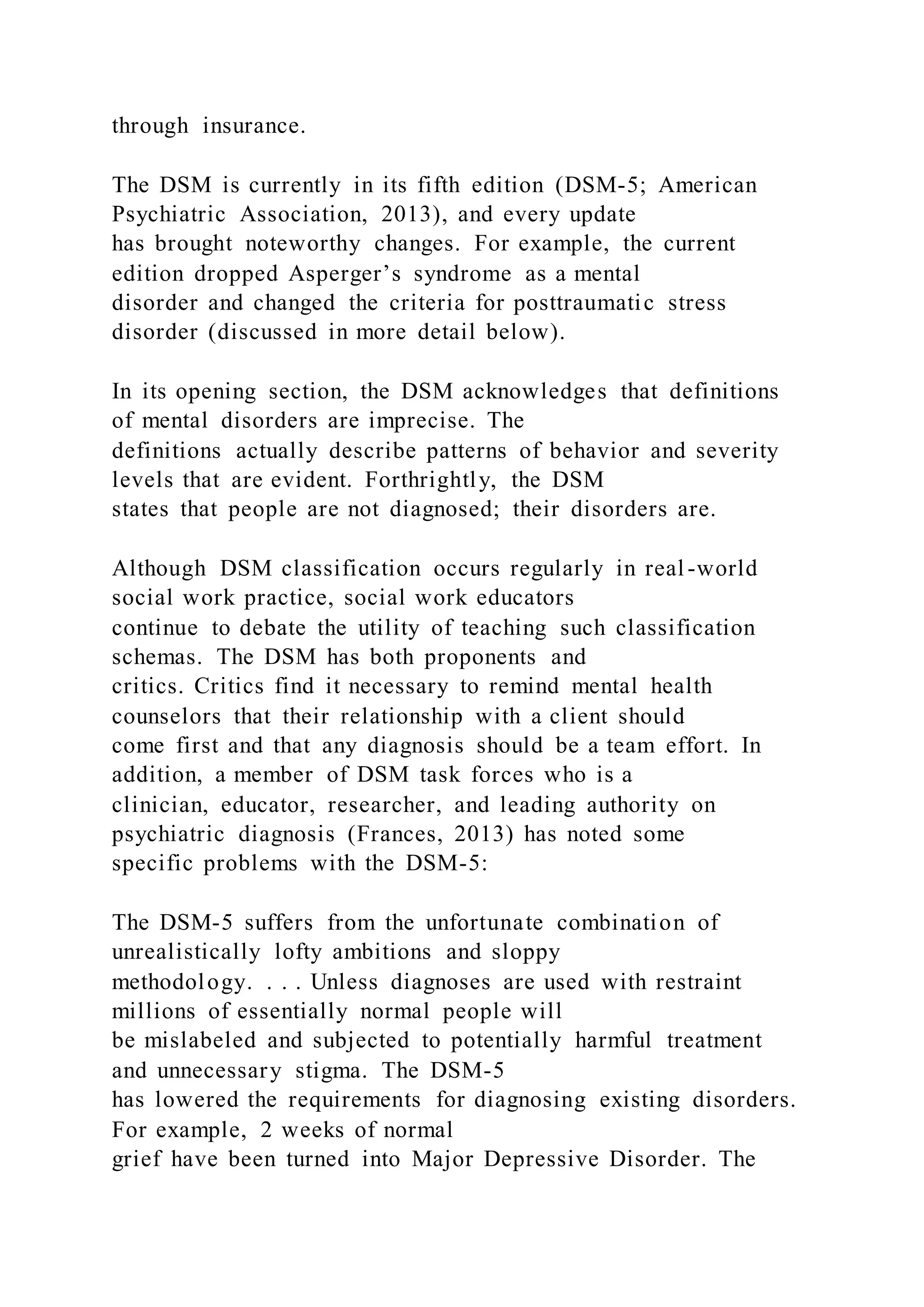 through insurance.
The DSM is currently in its fifth edition (DSM-5; American
Psychiatric Association, 2013), and every update
has brought noteworthy changes. For example, the current
edition dropped Asperger’s syndrome as a mental
disorder and changed the criteria for posttraumatic stress
disorder (discussed in more detail below).
In its opening section, the DSM acknowledges that definitions
of mental disorders are imprecise. The
definitions actually describe patterns of behavior and severity
levels that are evident. Forthrightly, the DSM
states that people are not diagnosed; their disorders are.
Although DSM classification occurs regularly in real-world
social work practice, social work educators
continue to debate the utility of teaching such classification
schemas. The DSM has both proponents and
critics. Critics find it necessary to remind mental health
counselors that their relationship with a client should
come first and that any diagnosis should be a team effort. In
addition, a member of DSM task forces who is a
clinician, educator, researcher, and leading authority on
psychiatric diagnosis (Frances, 2013) has noted some
specific problems with the DSM-5:
The DSM-5 suffers from the unfortunate combination of
unrealistically lofty ambitions and sloppy
methodology. . . . Unless diagnoses are used with restraint
millions of essentially normal people will
be mislabeled and subjected to potentially harmful treatment
and unnecessary stigma. The DSM-5
has lowered the requirements for diagnosing existing disorders.
For example, 2 weeks of normal
grief have been turned into Major Depressive Disorder. The
 
