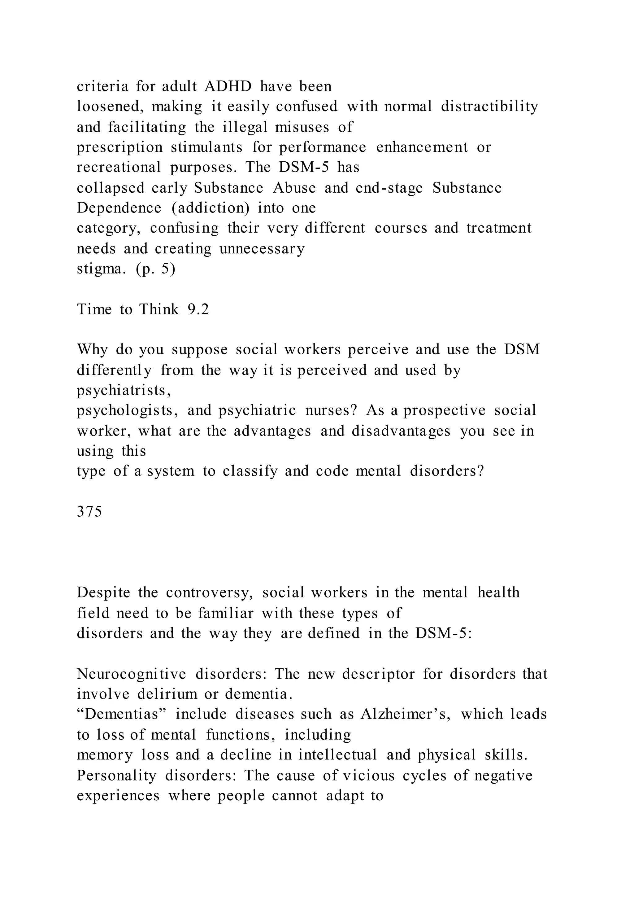 criteria for adult ADHD have been
loosened, making it easily confused with normal distractibility
and facilitating the illegal misuses of
prescription stimulants for performance enhancement or
recreational purposes. The DSM-5 has
collapsed early Substance Abuse and end-stage Substance
Dependence (addiction) into one
category, confusing their very different courses and treatment
needs and creating unnecessary
stigma. (p. 5)
Time to Think 9.2
Why do you suppose social workers perceive and use the DSM
differently from the way it is perceived and used by
psychiatrists,
psychologists, and psychiatric nurses? As a prospective social
worker, what are the advantages and disadvantages you see in
using this
type of a system to classify and code mental disorders?
375
Despite the controversy, social workers in the mental health
field need to be familiar with these types of
disorders and the way they are defined in the DSM-5:
Neurocognitive disorders: The new descriptor for disorders that
involve delirium or dementia.
“Dementias” include diseases such as Alzheimer’s, which leads
to loss of mental functions, including
memory loss and a decline in intellectual and physical skills.
Personality disorders: The cause of vicious cycles of negative
experiences where people cannot adapt to
 
