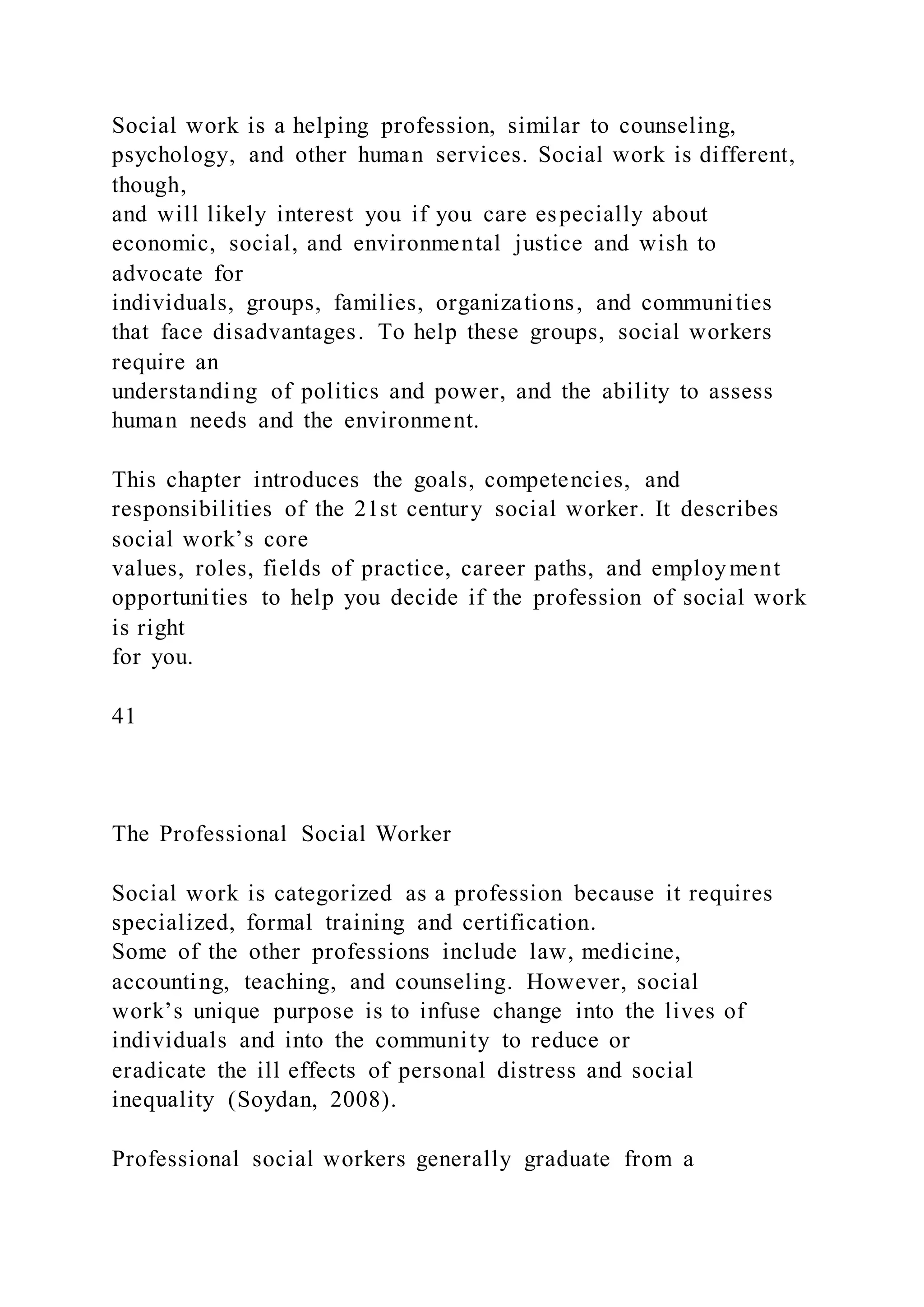 Social work is a helping profession, similar to counseling,
psychology, and other human services. Social work is different,
though,
and will likely interest you if you care especially about
economic, social, and environmental justice and wish to
advocate for
individuals, groups, families, organizations, and communities
that face disadvantages. To help these groups, social workers
require an
understanding of politics and power, and the ability to assess
human needs and the environment.
This chapter introduces the goals, competencies, and
responsibilities of the 21st century social worker. It describes
social work’s core
values, roles, fields of practice, career paths, and employment
opportunities to help you decide if the profession of social work
is right
for you.
41
The Professional Social Worker
Social work is categorized as a profession because it requires
specialized, formal training and certification.
Some of the other professions include law, medicine,
accounting, teaching, and counseling. However, social
work’s unique purpose is to infuse change into the lives of
individuals and into the community to reduce or
eradicate the ill effects of personal distress and social
inequality (Soydan, 2008).
Professional social workers generally graduate from a
 