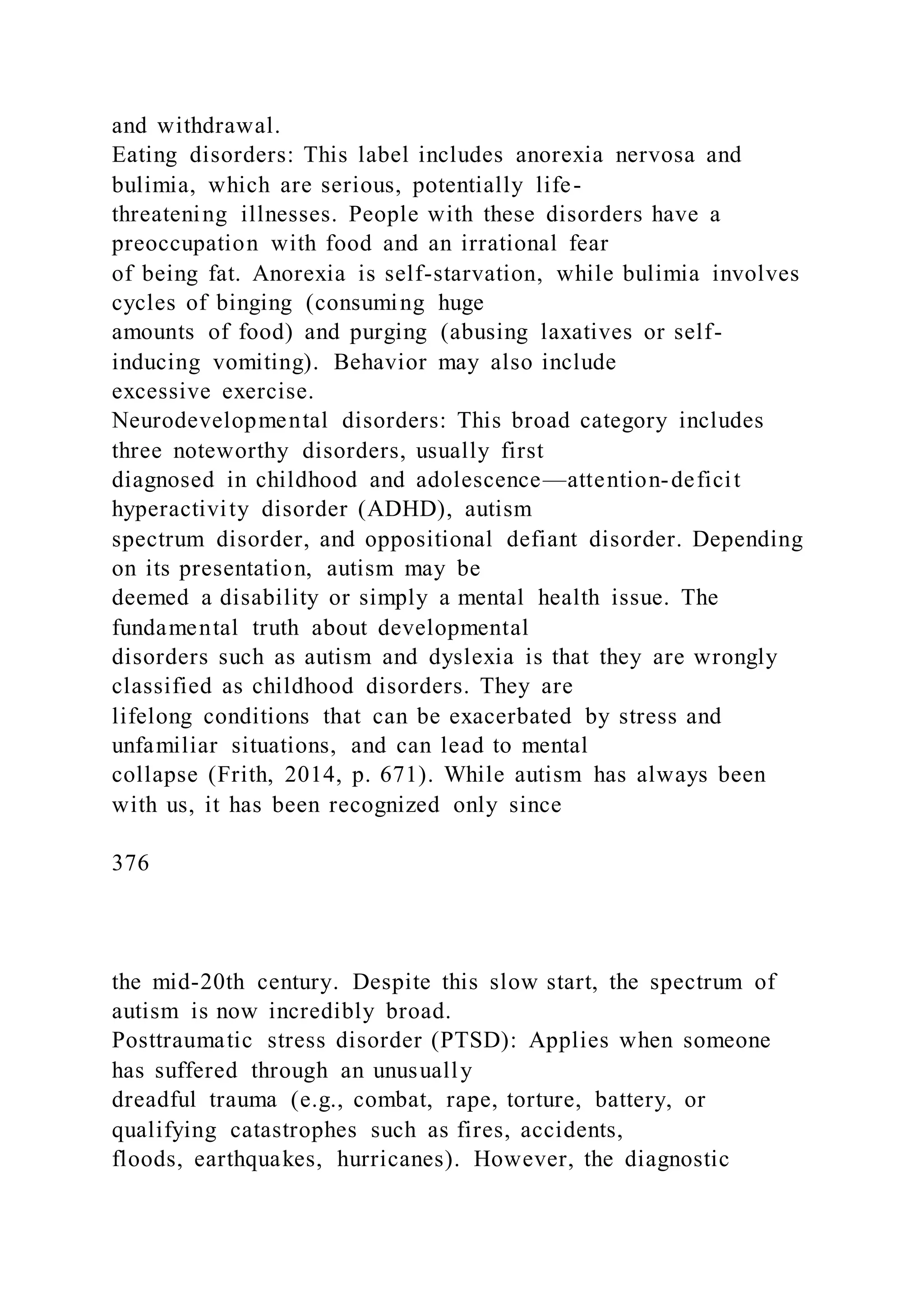 and withdrawal.
Eating disorders: This label includes anorexia nervosa and
bulimia, which are serious, potentially life-
threatening illnesses. People with these disorders have a
preoccupation with food and an irrational fear
of being fat. Anorexia is self-starvation, while bulimia involves
cycles of binging (consuming huge
amounts of food) and purging (abusing laxatives or self-
inducing vomiting). Behavior may also include
excessive exercise.
Neurodevelopmental disorders: This broad category includes
three noteworthy disorders, usually first
diagnosed in childhood and adolescence—attention-deficit
hyperactivity disorder (ADHD), autism
spectrum disorder, and oppositional defiant disorder. Depending
on its presentation, autism may be
deemed a disability or simply a mental health issue. The
fundamental truth about developmental
disorders such as autism and dyslexia is that they are wrongly
classified as childhood disorders. They are
lifelong conditions that can be exacerbated by stress and
unfamiliar situations, and can lead to mental
collapse (Frith, 2014, p. 671). While autism has always been
with us, it has been recognized only since
376
the mid-20th century. Despite this slow start, the spectrum of
autism is now incredibly broad.
Posttraumatic stress disorder (PTSD): Applies when someone
has suffered through an unusually
dreadful trauma (e.g., combat, rape, torture, battery, or
qualifying catastrophes such as fires, accidents,
floods, earthquakes, hurricanes). However, the diagnostic
 