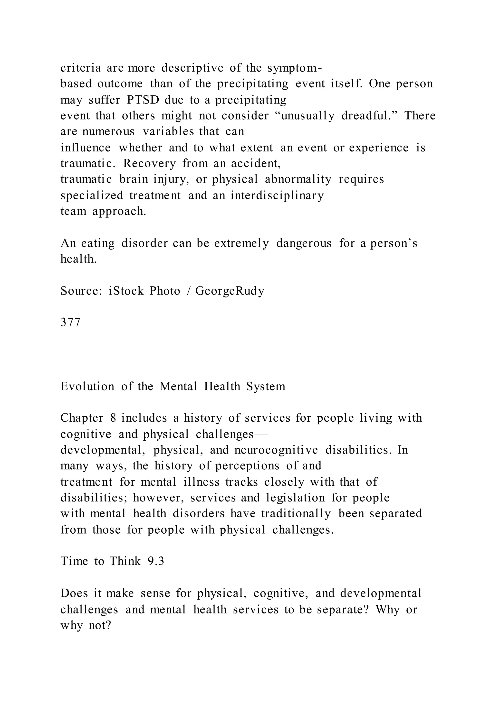 criteria are more descriptive of the symptom-
based outcome than of the precipitating event itself. One person
may suffer PTSD due to a precipitating
event that others might not consider “unusually dreadful.” There
are numerous variables that can
influence whether and to what extent an event or experience is
traumatic. Recovery from an accident,
traumatic brain injury, or physical abnormality requires
specialized treatment and an interdisciplinary
team approach.
An eating disorder can be extremely dangerous for a person’s
health.
Source: iStock Photo / GeorgeRudy
377
Evolution of the Mental Health System
Chapter 8 includes a history of services for people living with
cognitive and physical challenges—
developmental, physical, and neurocognitive disabilities. In
many ways, the history of perceptions of and
treatment for mental illness tracks closely with that of
disabilities; however, services and legislation for people
with mental health disorders have traditionally been separated
from those for people with physical challenges.
Time to Think 9.3
Does it make sense for physical, cognitive, and developmental
challenges and mental health services to be separate? Why or
why not?
 