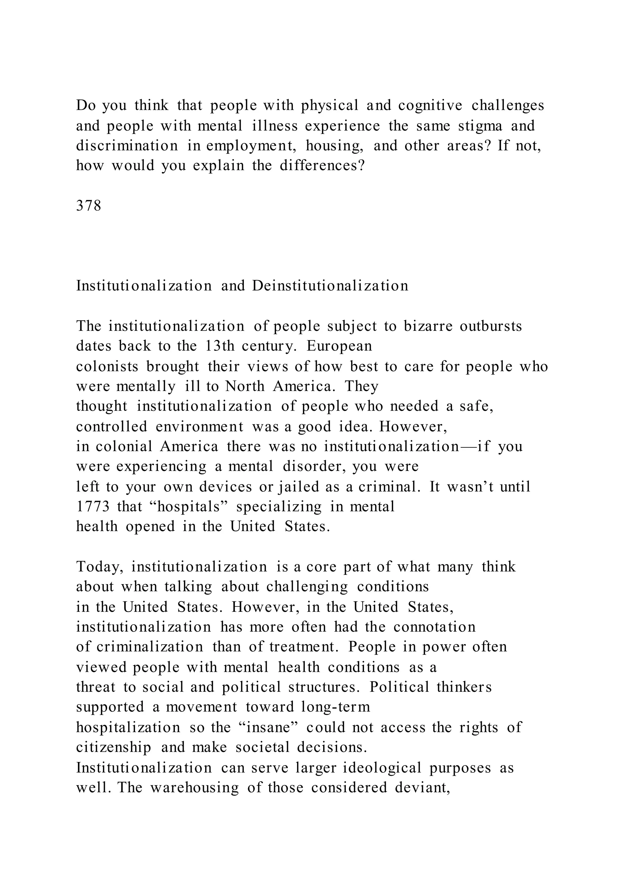Do you think that people with physical and cognitive challenges
and people with mental illness experience the same stigma and
discrimination in employment, housing, and other areas? If not,
how would you explain the differences?
378
Institutionalization and Deinstitutionalization
The institutionalization of people subject to bizarre outbursts
dates back to the 13th century. European
colonists brought their views of how best to care for people who
were mentally ill to North America. They
thought institutionalization of people who needed a safe,
controlled environment was a good idea. However,
in colonial America there was no institutionalization—if you
were experiencing a mental disorder, you were
left to your own devices or jailed as a criminal. It wasn’t until
1773 that “hospitals” specializing in mental
health opened in the United States.
Today, institutionalization is a core part of what many think
about when talking about challenging conditions
in the United States. However, in the United States,
institutionalization has more often had the connotation
of criminalization than of treatment. People in power often
viewed people with mental health conditions as a
threat to social and political structures. Political thinkers
supported a movement toward long-term
hospitalization so the “insane” could not access the rights of
citizenship and make societal decisions.
Institutionalization can serve larger ideological purposes as
well. The warehousing of those considered deviant,
 