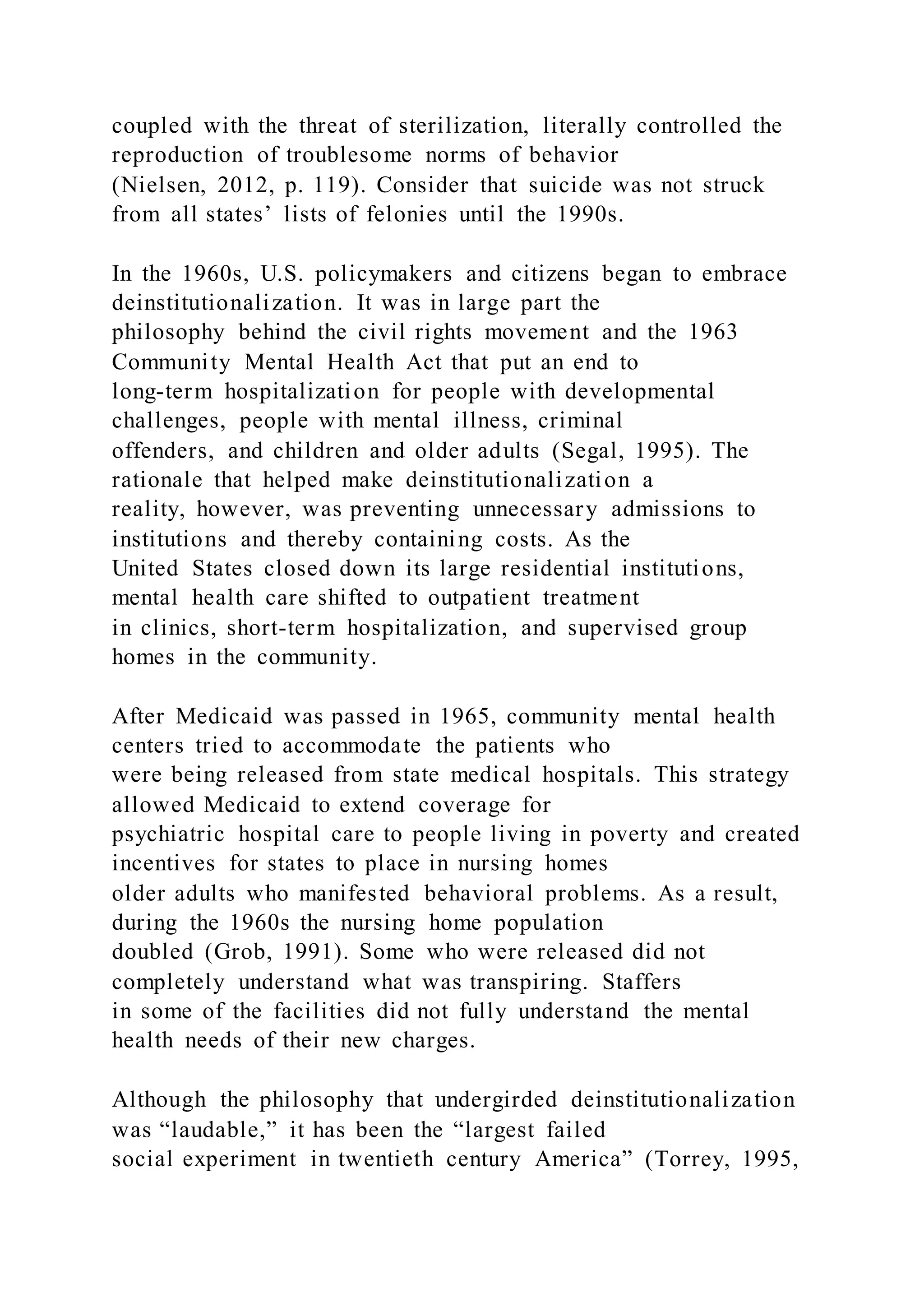coupled with the threat of sterilization, literally controlled the
reproduction of troublesome norms of behavior
(Nielsen, 2012, p. 119). Consider that suicide was not struck
from all states’ lists of felonies until the 1990s.
In the 1960s, U.S. policymakers and citizens began to embrace
deinstitutionalization. It was in large part the
philosophy behind the civil rights movement and the 1963
Community Mental Health Act that put an end to
long-term hospitalization for people with developmental
challenges, people with mental illness, criminal
offenders, and children and older adults (Segal, 1995). The
rationale that helped make deinstitutionalization a
reality, however, was preventing unnecessary admissions to
institutions and thereby containing costs. As the
United States closed down its large residential institutions,
mental health care shifted to outpatient treatment
in clinics, short-term hospitalization, and supervised group
homes in the community.
After Medicaid was passed in 1965, community mental health
centers tried to accommodate the patients who
were being released from state medical hospitals. This strategy
allowed Medicaid to extend coverage for
psychiatric hospital care to people living in poverty and created
incentives for states to place in nursing homes
older adults who manifested behavioral problems. As a result,
during the 1960s the nursing home population
doubled (Grob, 1991). Some who were released did not
completely understand what was transpiring. Staffers
in some of the facilities did not fully understand the mental
health needs of their new charges.
Although the philosophy that undergirded deinstitutionalization
was “laudable,” it has been the “largest failed
social experiment in twentieth century America” (Torrey, 1995,
 