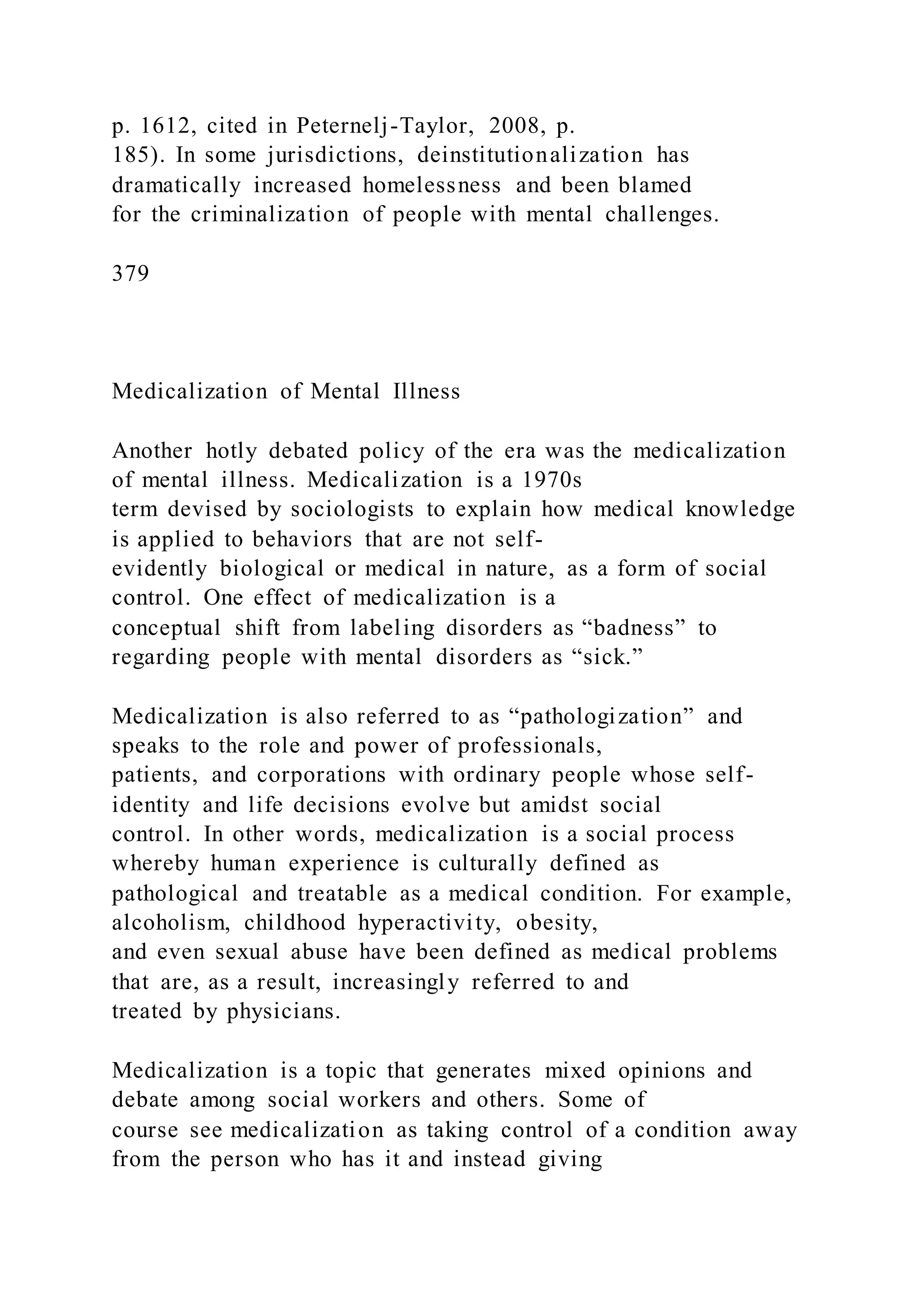 p. 1612, cited in Peternelj-Taylor, 2008, p.
185). In some jurisdictions, deinstitutionalization has
dramatically increased homelessness and been blamed
for the criminalization of people with mental challenges.
379
Medicalization of Mental Illness
Another hotly debated policy of the era was the medicalization
of mental illness. Medicalization is a 1970s
term devised by sociologists to explain how medical knowledge
is applied to behaviors that are not self-
evidently biological or medical in nature, as a form of social
control. One effect of medicalization is a
conceptual shift from labeling disorders as “badness” to
regarding people with mental disorders as “sick.”
Medicalization is also referred to as “pathologization” and
speaks to the role and power of professionals,
patients, and corporations with ordinary people whose self-
identity and life decisions evolve but amidst social
control. In other words, medicalization is a social process
whereby human experience is culturally defined as
pathological and treatable as a medical condition. For example,
alcoholism, childhood hyperactivity, obesity,
and even sexual abuse have been defined as medical problems
that are, as a result, increasingly referred to and
treated by physicians.
Medicalization is a topic that generates mixed opinions and
debate among social workers and others. Some of
course see medicalization as taking control of a condition away
from the person who has it and instead giving
 