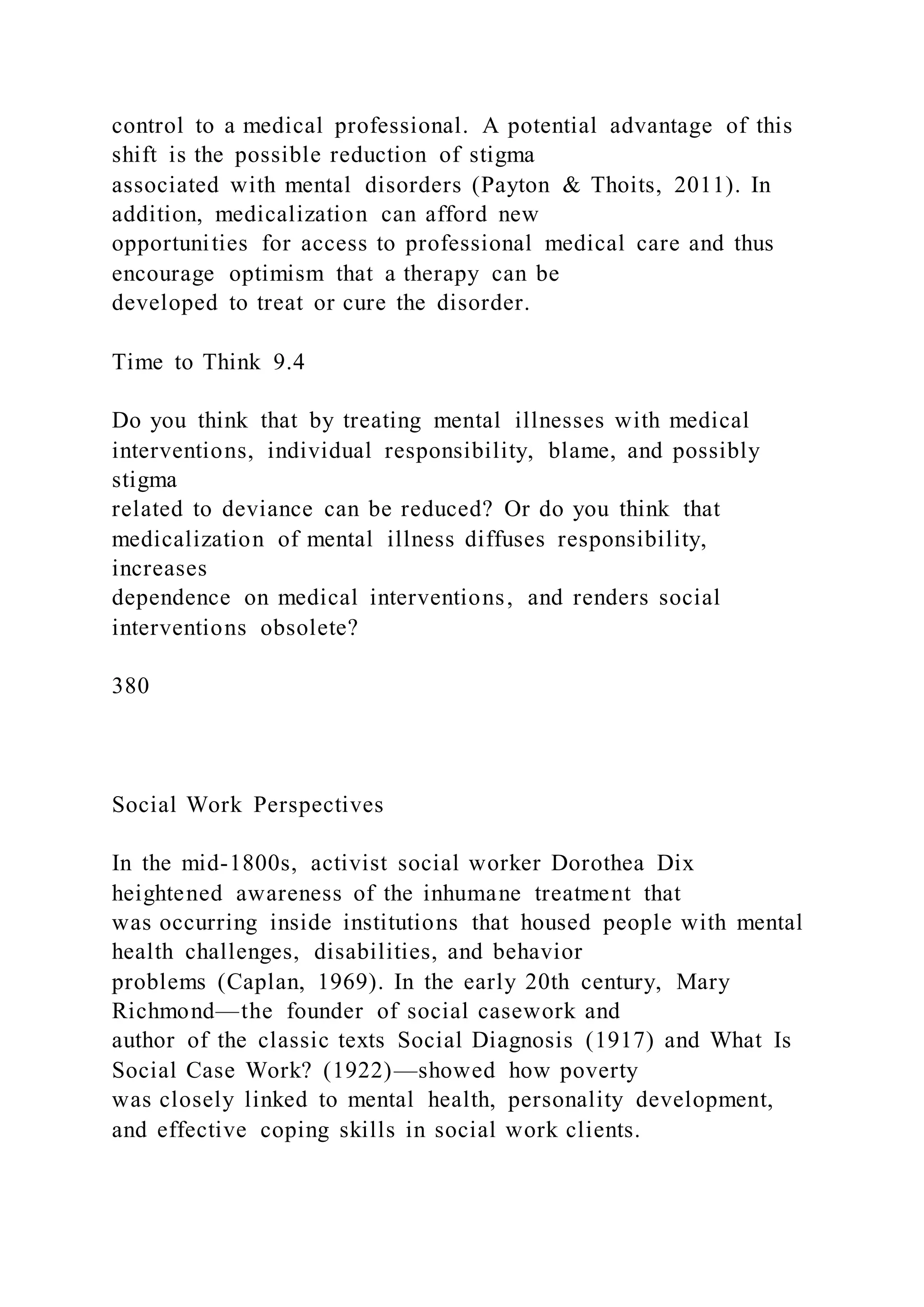 control to a medical professional. A potential advantage of this
shift is the possible reduction of stigma
associated with mental disorders (Payton & Thoits, 2011). In
addition, medicalization can afford new
opportunities for access to professional medical care and thus
encourage optimism that a therapy can be
developed to treat or cure the disorder.
Time to Think 9.4
Do you think that by treating mental illnesses with medical
interventions, individual responsibility, blame, and possibly
stigma
related to deviance can be reduced? Or do you think that
medicalization of mental illness diffuses responsibility,
increases
dependence on medical interventions, and renders social
interventions obsolete?
380
Social Work Perspectives
In the mid-1800s, activist social worker Dorothea Dix
heightened awareness of the inhumane treatment that
was occurring inside institutions that housed people with mental
health challenges, disabilities, and behavior
problems (Caplan, 1969). In the early 20th century, Mary
Richmond—the founder of social casework and
author of the classic texts Social Diagnosis (1917) and What Is
Social Case Work? (1922)—showed how poverty
was closely linked to mental health, personality development,
and effective coping skills in social work clients.
 