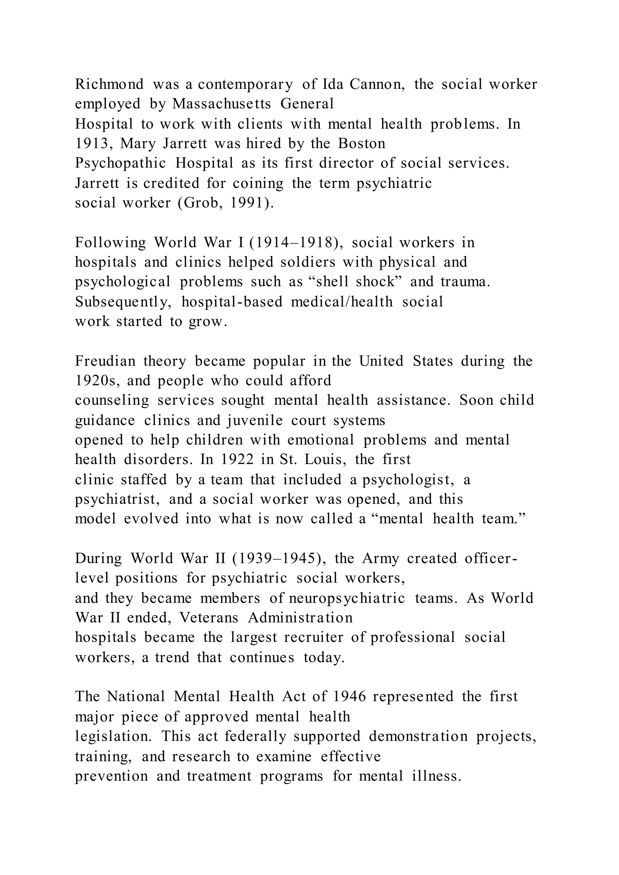 Richmond was a contemporary of Ida Cannon, the social worker
employed by Massachusetts General
Hospital to work with clients with mental health problems. In
1913, Mary Jarrett was hired by the Boston
Psychopathic Hospital as its first director of social services.
Jarrett is credited for coining the term psychiatric
social worker (Grob, 1991).
Following World War I (1914–1918), social workers in
hospitals and clinics helped soldiers with physical and
psychological problems such as “shell shock” and trauma.
Subsequently, hospital-based medical/health social
work started to grow.
Freudian theory became popular in the United States during the
1920s, and people who could afford
counseling services sought mental health assistance. Soon child
guidance clinics and juvenile court systems
opened to help children with emotional problems and mental
health disorders. In 1922 in St. Louis, the first
clinic staffed by a team that included a psychologist, a
psychiatrist, and a social worker was opened, and this
model evolved into what is now called a “mental health team.”
During World War II (1939–1945), the Army created officer-
level positions for psychiatric social workers,
and they became members of neuropsychiatric teams. As World
War II ended, Veterans Administration
hospitals became the largest recruiter of professional social
workers, a trend that continues today.
The National Mental Health Act of 1946 represented the first
major piece of approved mental health
legislation. This act federally supported demonstration projects,
training, and research to examine effective
prevention and treatment programs for mental illness.
 