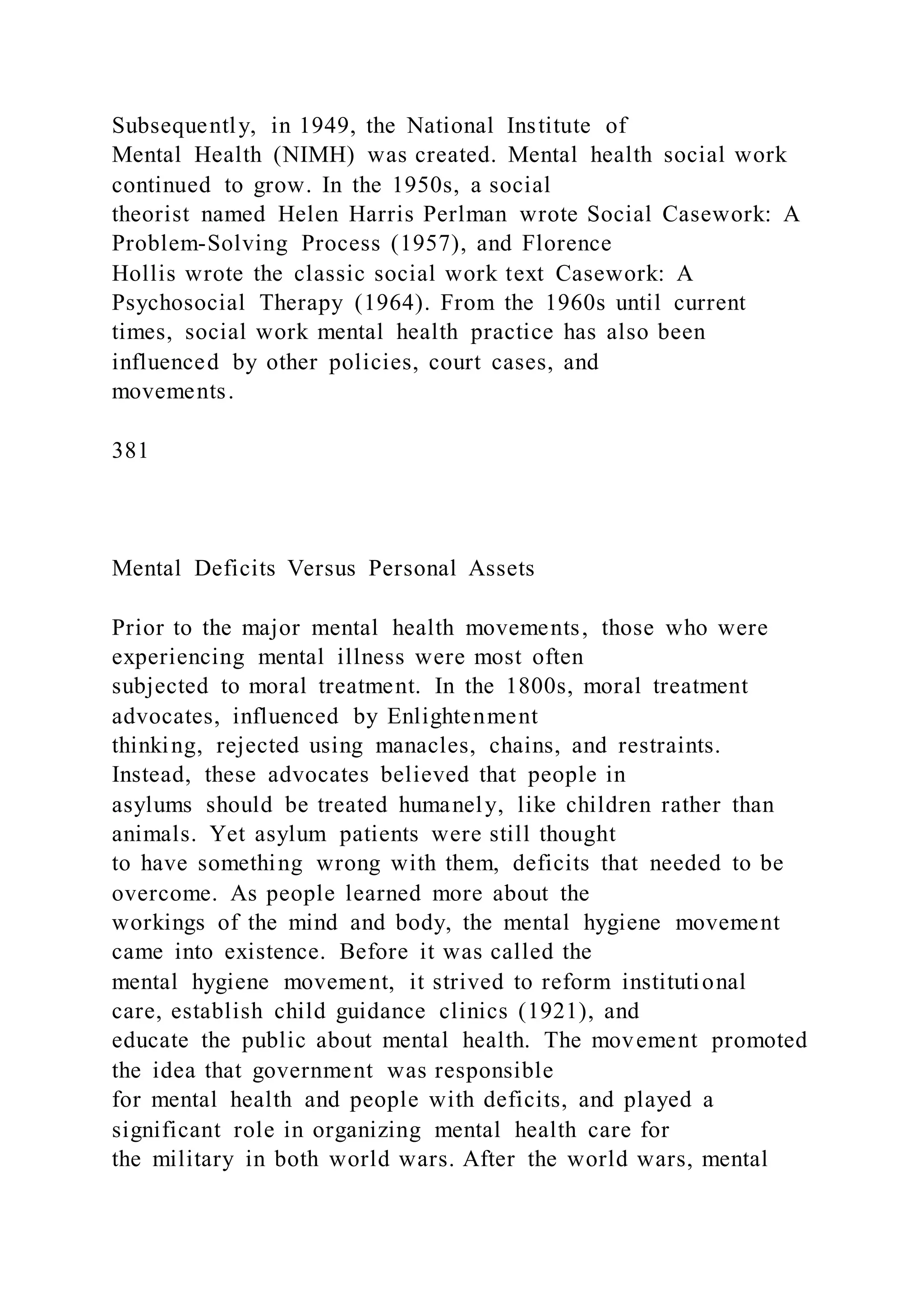 Subsequently, in 1949, the National Institute of
Mental Health (NIMH) was created. Mental health social work
continued to grow. In the 1950s, a social
theorist named Helen Harris Perlman wrote Social Casework: A
Problem-Solving Process (1957), and Florence
Hollis wrote the classic social work text Casework: A
Psychosocial Therapy (1964). From the 1960s until current
times, social work mental health practice has also been
influenced by other policies, court cases, and
movements.
381
Mental Deficits Versus Personal Assets
Prior to the major mental health movements, those who were
experiencing mental illness were most often
subjected to moral treatment. In the 1800s, moral treatment
advocates, influenced by Enlightenment
thinking, rejected using manacles, chains, and restraints.
Instead, these advocates believed that people in
asylums should be treated humanely, like children rather than
animals. Yet asylum patients were still thought
to have something wrong with them, deficits that needed to be
overcome. As people learned more about the
workings of the mind and body, the mental hygiene movement
came into existence. Before it was called the
mental hygiene movement, it strived to reform institutional
care, establish child guidance clinics (1921), and
educate the public about mental health. The movement promoted
the idea that government was responsible
for mental health and people with deficits, and played a
significant role in organizing mental health care for
the military in both world wars. After the world wars, mental
 