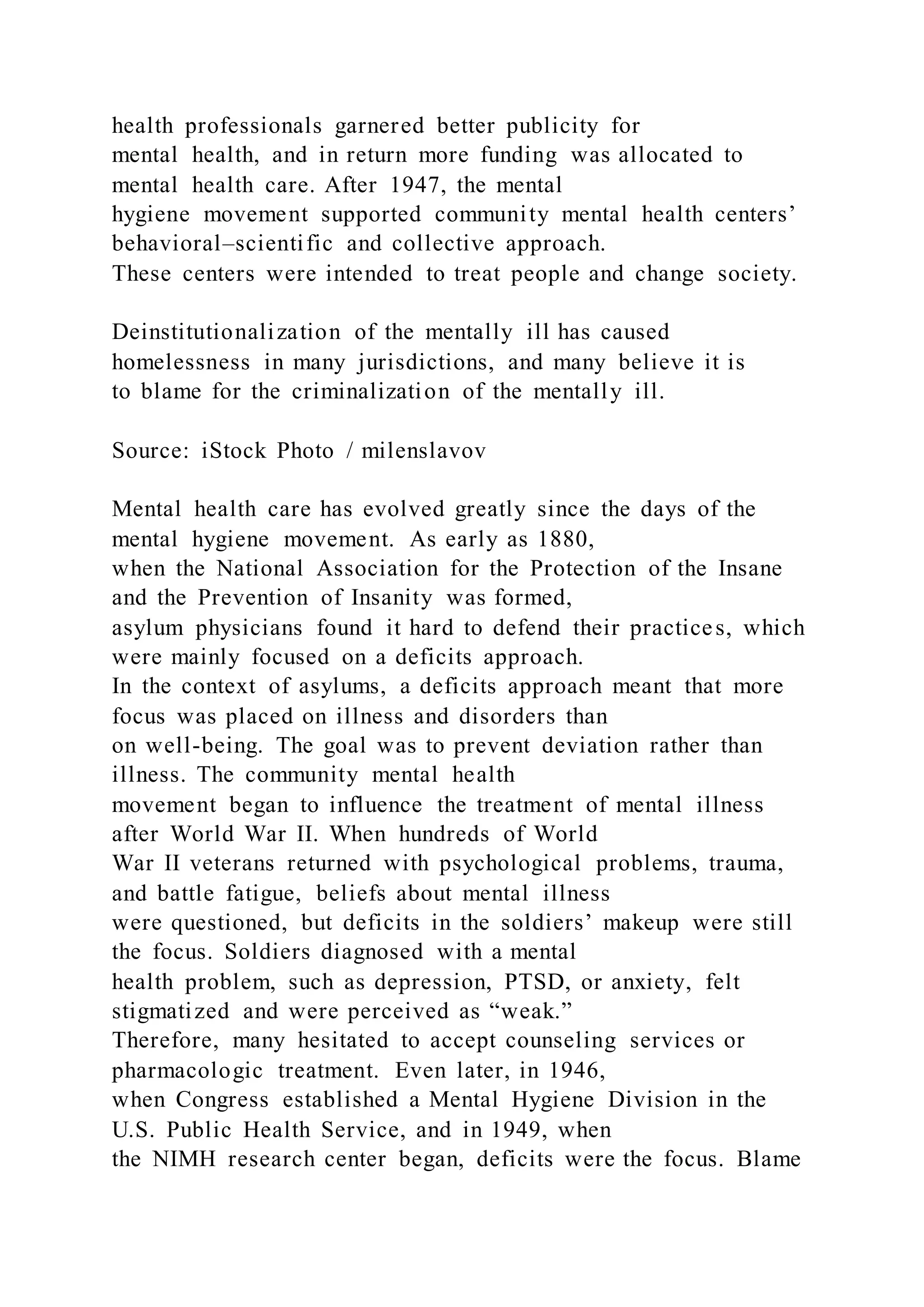 health professionals garnered better publicity for
mental health, and in return more funding was allocated to
mental health care. After 1947, the mental
hygiene movement supported community mental health centers’
behavioral–scientific and collective approach.
These centers were intended to treat people and change society.
Deinstitutionalization of the mentally ill has caused
homelessness in many jurisdictions, and many believe it is
to blame for the criminalization of the mentally ill.
Source: iStock Photo / milenslavov
Mental health care has evolved greatly since the days of the
mental hygiene movement. As early as 1880,
when the National Association for the Protection of the Insane
and the Prevention of Insanity was formed,
asylum physicians found it hard to defend their practices, which
were mainly focused on a deficits approach.
In the context of asylums, a deficits approach meant that more
focus was placed on illness and disorders than
on well-being. The goal was to prevent deviation rather than
illness. The community mental health
movement began to influence the treatment of mental illness
after World War II. When hundreds of World
War II veterans returned with psychological problems, trauma,
and battle fatigue, beliefs about mental illness
were questioned, but deficits in the soldiers’ makeup were still
the focus. Soldiers diagnosed with a mental
health problem, such as depression, PTSD, or anxiety, felt
stigmatized and were perceived as “weak.”
Therefore, many hesitated to accept counseling services or
pharmacologic treatment. Even later, in 1946,
when Congress established a Mental Hygiene Division in the
U.S. Public Health Service, and in 1949, when
the NIMH research center began, deficits were the focus. Blame
 