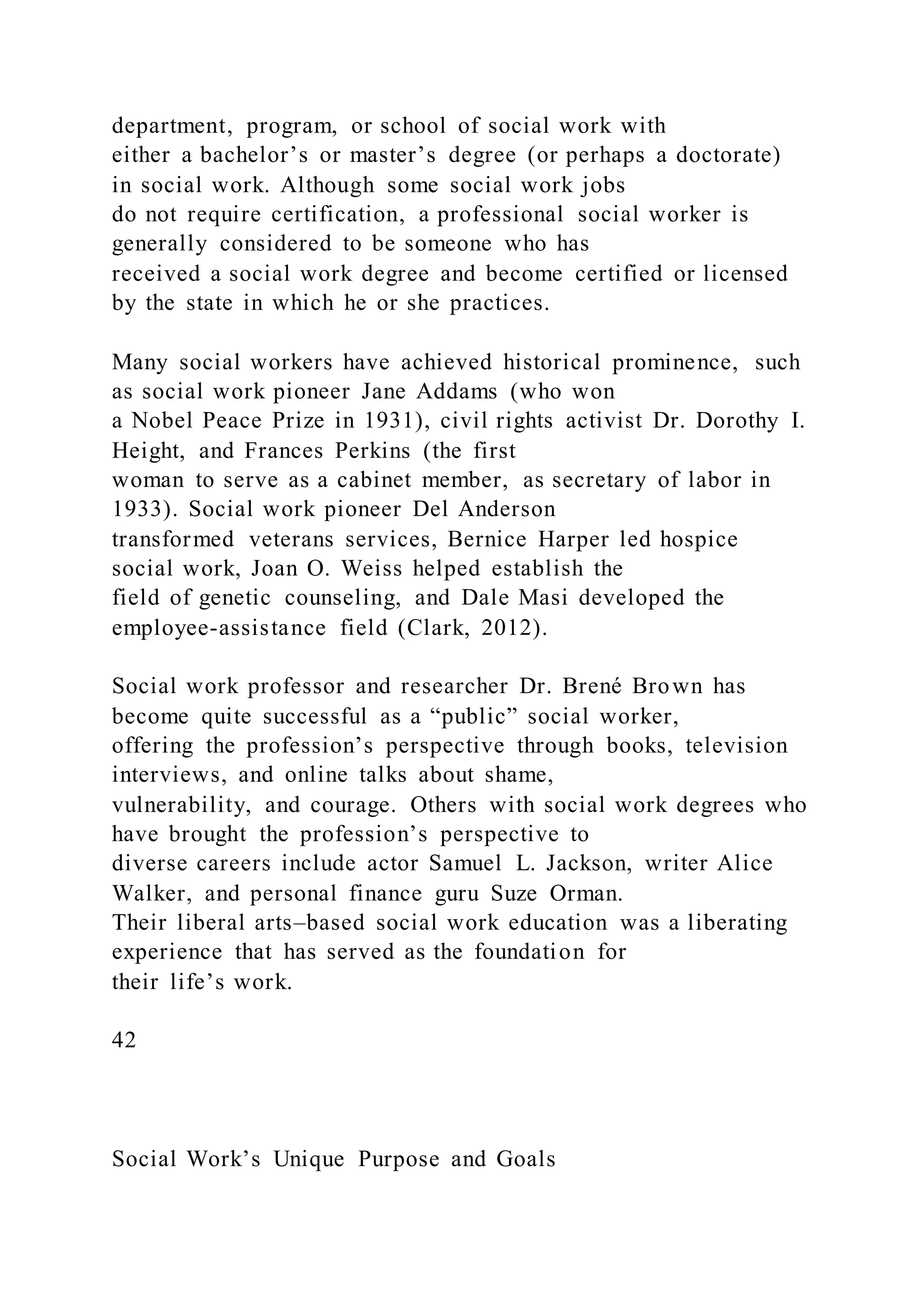 department, program, or school of social work with
either a bachelor’s or master’s degree (or perhaps a doctorate)
in social work. Although some social work jobs
do not require certification, a professional social worker is
generally considered to be someone who has
received a social work degree and become certified or licensed
by the state in which he or she practices.
Many social workers have achieved historical prominence, such
as social work pioneer Jane Addams (who won
a Nobel Peace Prize in 1931), civil rights activist Dr. Dorothy I.
Height, and Frances Perkins (the first
woman to serve as a cabinet member, as secretary of labor in
1933). Social work pioneer Del Anderson
transformed veterans services, Bernice Harper led hospice
social work, Joan O. Weiss helped establish the
field of genetic counseling, and Dale Masi developed the
employee-assistance field (Clark, 2012).
Social work professor and researcher Dr. Brené Brown has
become quite successful as a “public” social worker,
offering the profession’s perspective through books, television
interviews, and online talks about shame,
vulnerability, and courage. Others with social work degrees who
have brought the profession’s perspective to
diverse careers include actor Samuel L. Jackson, writer Alice
Walker, and personal finance guru Suze Orman.
Their liberal arts–based social work education was a liberating
experience that has served as the foundation for
their life’s work.
42
Social Work’s Unique Purpose and Goals
 