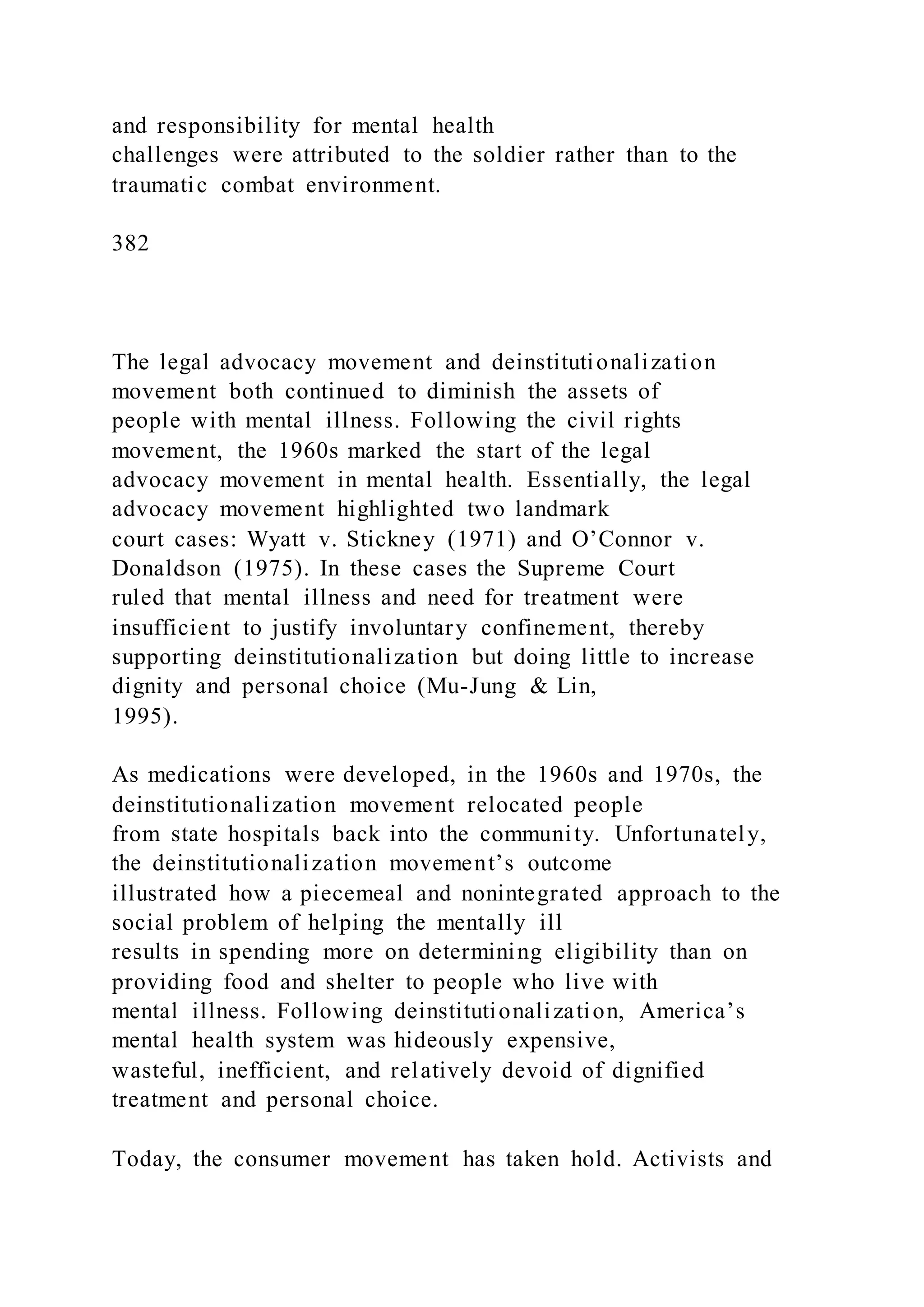 and responsibility for mental health
challenges were attributed to the soldier rather than to the
traumatic combat environment.
382
The legal advocacy movement and deinstitutionalization
movement both continued to diminish the assets of
people with mental illness. Following the civil rights
movement, the 1960s marked the start of the legal
advocacy movement in mental health. Essentially, the legal
advocacy movement highlighted two landmark
court cases: Wyatt v. Stickney (1971) and O’Connor v.
Donaldson (1975). In these cases the Supreme Court
ruled that mental illness and need for treatment were
insufficient to justify involuntary confinement, thereby
supporting deinstitutionalization but doing little to increase
dignity and personal choice (Mu-Jung & Lin,
1995).
As medications were developed, in the 1960s and 1970s, the
deinstitutionalization movement relocated people
from state hospitals back into the community. Unfortunately,
the deinstitutionalization movement’s outcome
illustrated how a piecemeal and nonintegrated approach to the
social problem of helping the mentally ill
results in spending more on determining eligibility than on
providing food and shelter to people who live with
mental illness. Following deinstitutionalization, America’s
mental health system was hideously expensive,
wasteful, inefficient, and relatively devoid of dignified
treatment and personal choice.
Today, the consumer movement has taken hold. Activists and
 