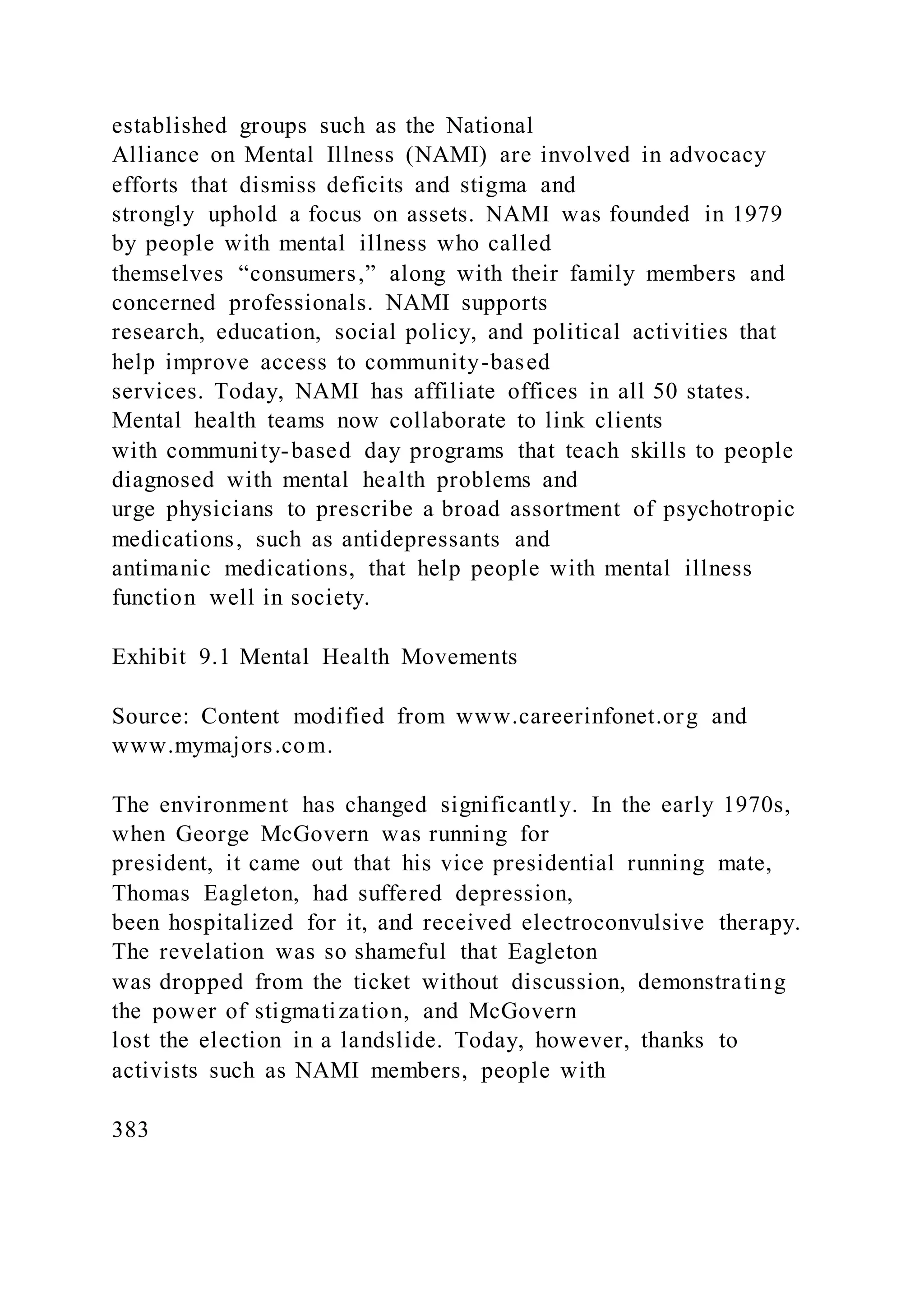 established groups such as the National
Alliance on Mental Illness (NAMI) are involved in advocacy
efforts that dismiss deficits and stigma and
strongly uphold a focus on assets. NAMI was founded in 1979
by people with mental illness who called
themselves “consumers,” along with their family members and
concerned professionals. NAMI supports
research, education, social policy, and political activities that
help improve access to community-based
services. Today, NAMI has affiliate offices in all 50 states.
Mental health teams now collaborate to link clients
with community-based day programs that teach skills to people
diagnosed with mental health problems and
urge physicians to prescribe a broad assortment of psychotropic
medications, such as antidepressants and
antimanic medications, that help people with mental illness
function well in society.
Exhibit 9.1 Mental Health Movements
Source: Content modified from www.careerinfonet.org and
www.mymajors.com.
The environment has changed significantly. In the early 1970s,
when George McGovern was running for
president, it came out that his vice presidential running mate,
Thomas Eagleton, had suffered depression,
been hospitalized for it, and received electroconvulsive therapy.
The revelation was so shameful that Eagleton
was dropped from the ticket without discussion, demonstrating
the power of stigmatization, and McGovern
lost the election in a landslide. Today, however, thanks to
activists such as NAMI members, people with
383
 