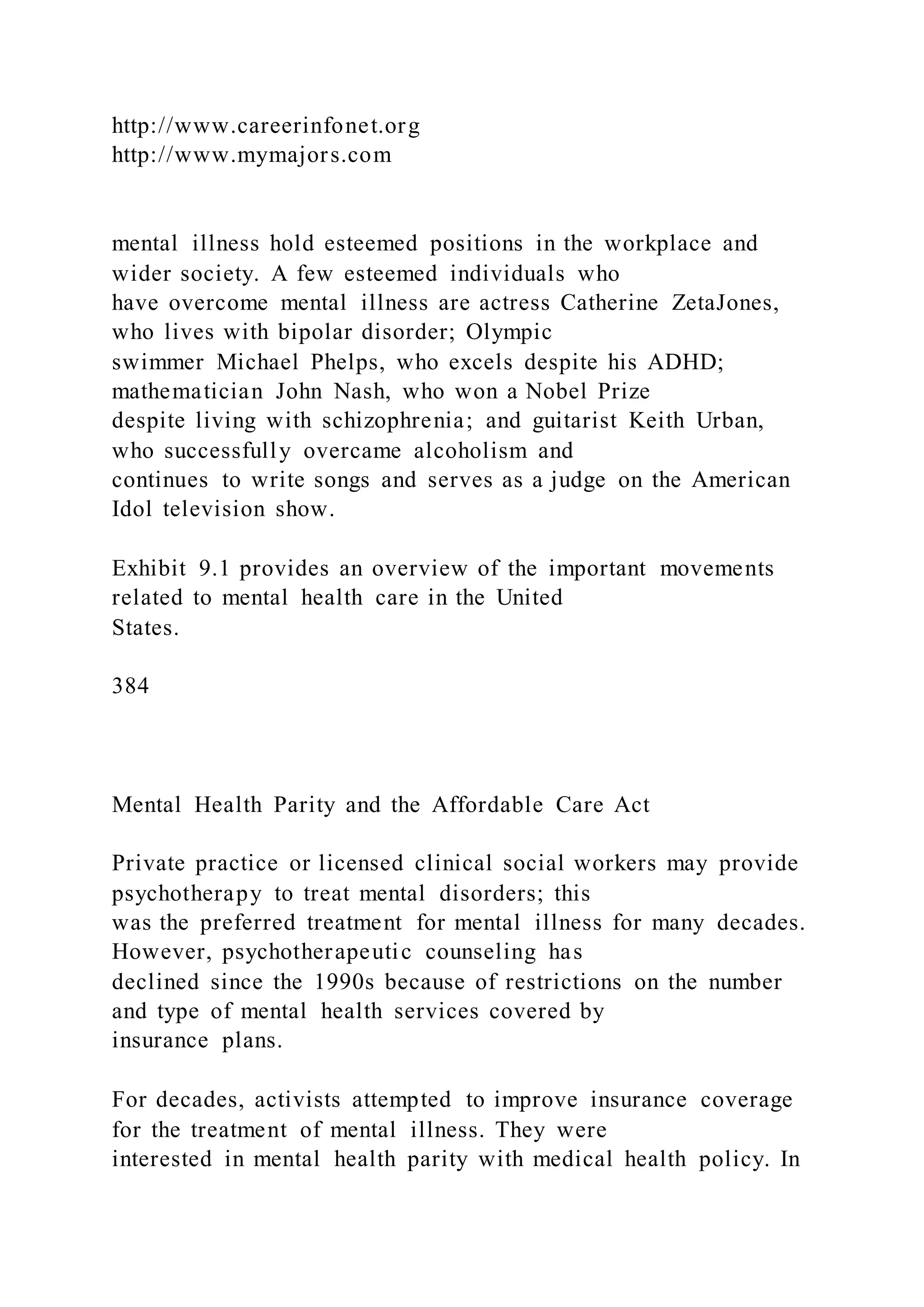 http://www.careerinfonet.org
http://www.mymajors.com
mental illness hold esteemed positions in the workplace and
wider society. A few esteemed individuals who
have overcome mental illness are actress Catherine ZetaJones,
who lives with bipolar disorder; Olympic
swimmer Michael Phelps, who excels despite his ADHD;
mathematician John Nash, who won a Nobel Prize
despite living with schizophrenia; and guitarist Keith Urban,
who successfully overcame alcoholism and
continues to write songs and serves as a judge on the American
Idol television show.
Exhibit 9.1 provides an overview of the important movements
related to mental health care in the United
States.
384
Mental Health Parity and the Affordable Care Act
Private practice or licensed clinical social workers may provide
psychotherapy to treat mental disorders; this
was the preferred treatment for mental illness for many decades.
However, psychotherapeutic counseling has
declined since the 1990s because of restrictions on the number
and type of mental health services covered by
insurance plans.
For decades, activists attempted to improve insurance coverage
for the treatment of mental illness. They were
interested in mental health parity with medical health policy. In
 