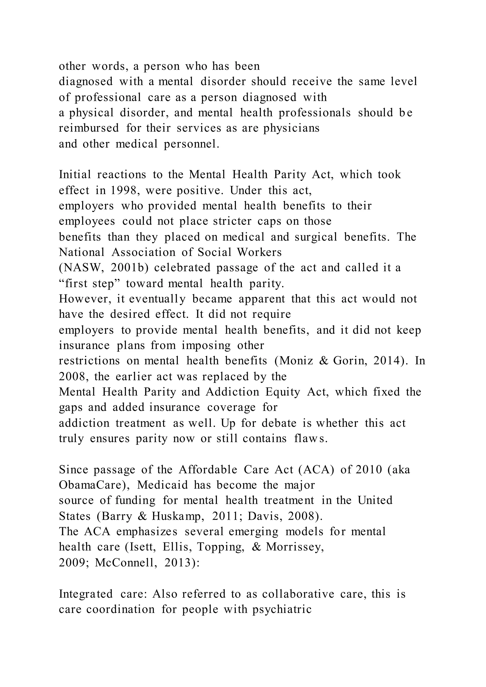 other words, a person who has been
diagnosed with a mental disorder should receive the same level
of professional care as a person diagnosed with
a physical disorder, and mental health professionals should be
reimbursed for their services as are physicians
and other medical personnel.
Initial reactions to the Mental Health Parity Act, which took
effect in 1998, were positive. Under this act,
employers who provided mental health benefits to their
employees could not place stricter caps on those
benefits than they placed on medical and surgical benefits. The
National Association of Social Workers
(NASW, 2001b) celebrated passage of the act and called it a
“first step” toward mental health parity.
However, it eventually became apparent that this act would not
have the desired effect. It did not require
employers to provide mental health benefits, and it did not keep
insurance plans from imposing other
restrictions on mental health benefits (Moniz & Gorin, 2014). In
2008, the earlier act was replaced by the
Mental Health Parity and Addiction Equity Act, which fixed the
gaps and added insurance coverage for
addiction treatment as well. Up for debate is whether this act
truly ensures parity now or still contains flaws.
Since passage of the Affordable Care Act (ACA) of 2010 (aka
ObamaCare), Medicaid has become the major
source of funding for mental health treatment in the United
States (Barry & Huskamp, 2011; Davis, 2008).
The ACA emphasizes several emerging models for mental
health care (Isett, Ellis, Topping, & Morrissey,
2009; McConnell, 2013):
Integrated care: Also referred to as collaborative care, this is
care coordination for people with psychiatric
 