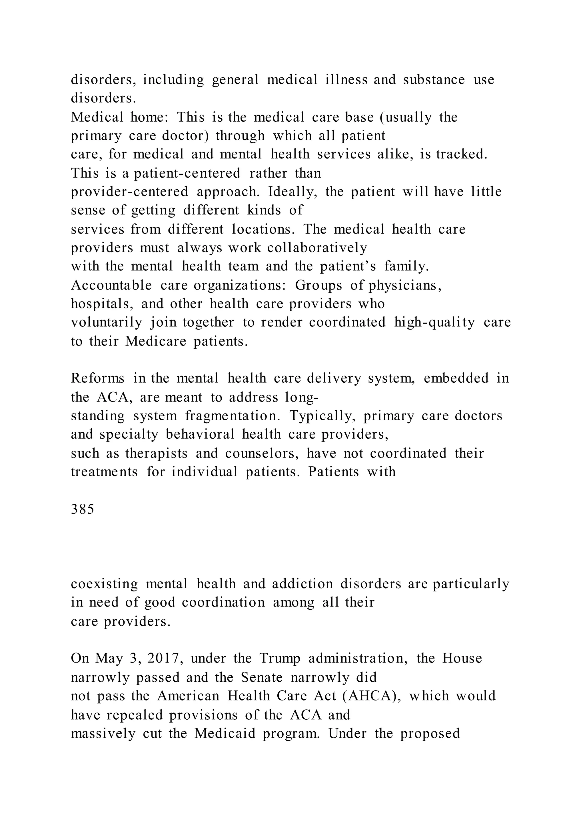 disorders, including general medical illness and substance use
disorders.
Medical home: This is the medical care base (usually the
primary care doctor) through which all patient
care, for medical and mental health services alike, is tracked.
This is a patient-centered rather than
provider-centered approach. Ideally, the patient will have little
sense of getting different kinds of
services from different locations. The medical health care
providers must always work collaboratively
with the mental health team and the patient’s family.
Accountable care organizations: Groups of physicians,
hospitals, and other health care providers who
voluntarily join together to render coordinated high-quality care
to their Medicare patients.
Reforms in the mental health care delivery system, embedded in
the ACA, are meant to address long-
standing system fragmentation. Typically, primary care doctors
and specialty behavioral health care providers,
such as therapists and counselors, have not coordinated their
treatments for individual patients. Patients with
385
coexisting mental health and addiction disorders are particularly
in need of good coordination among all their
care providers.
On May 3, 2017, under the Trump administration, the House
narrowly passed and the Senate narrowly did
not pass the American Health Care Act (AHCA), which would
have repealed provisions of the ACA and
massively cut the Medicaid program. Under the proposed
 