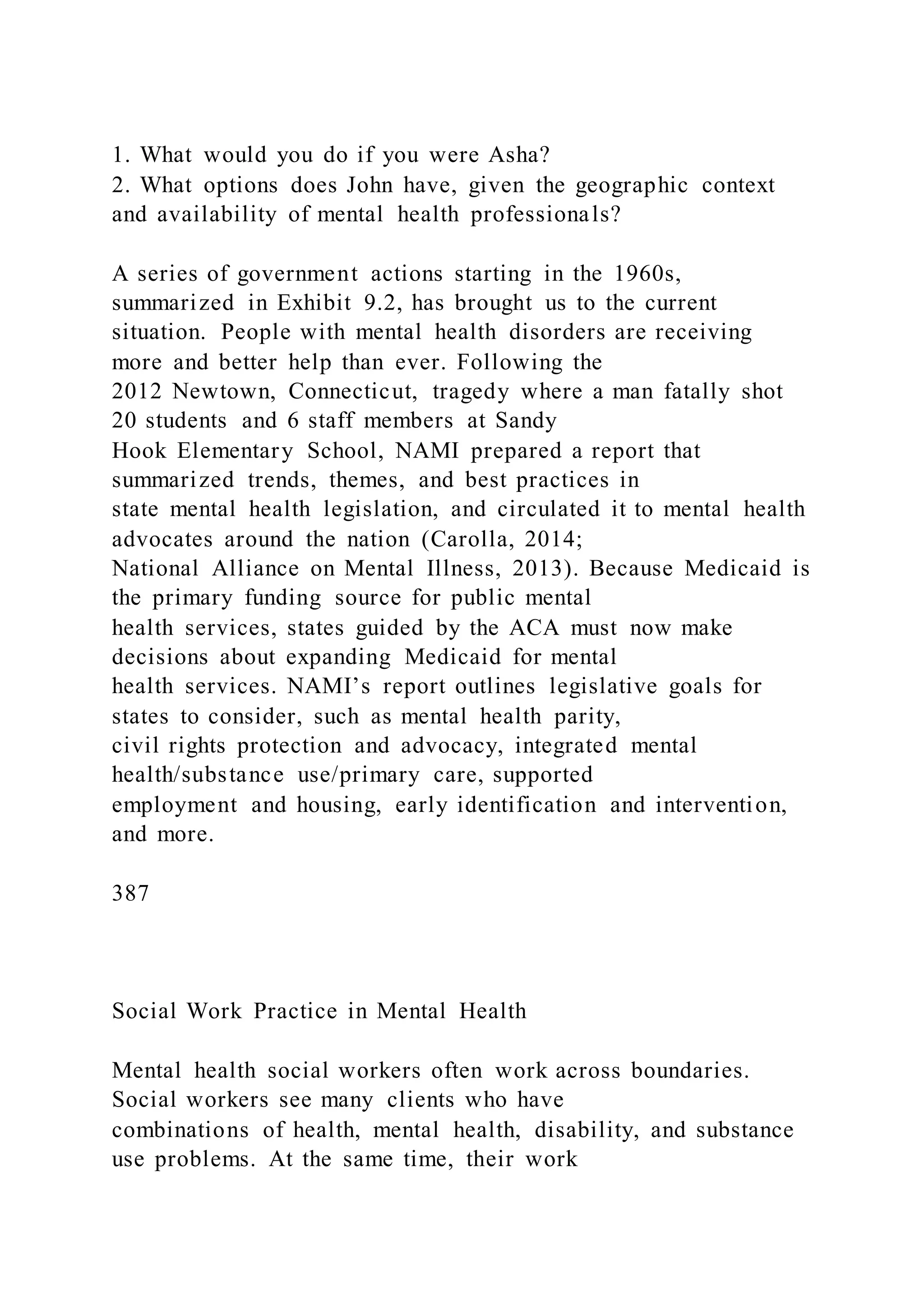1. What would you do if you were Asha?
2. What options does John have, given the geographic context
and availability of mental health professionals?
A series of government actions starting in the 1960s,
summarized in Exhibit 9.2, has brought us to the current
situation. People with mental health disorders are receiving
more and better help than ever. Following the
2012 Newtown, Connecticut, tragedy where a man fatally shot
20 students and 6 staff members at Sandy
Hook Elementary School, NAMI prepared a report that
summarized trends, themes, and best practices in
state mental health legislation, and circulated it to mental health
advocates around the nation (Carolla, 2014;
National Alliance on Mental Illness, 2013). Because Medicaid is
the primary funding source for public mental
health services, states guided by the ACA must now make
decisions about expanding Medicaid for mental
health services. NAMI’s report outlines legislative goals for
states to consider, such as mental health parity,
civil rights protection and advocacy, integrated mental
health/substance use/primary care, supported
employment and housing, early identification and intervention,
and more.
387
Social Work Practice in Mental Health
Mental health social workers often work across boundaries.
Social workers see many clients who have
combinations of health, mental health, disability, and substance
use problems. At the same time, their work
 