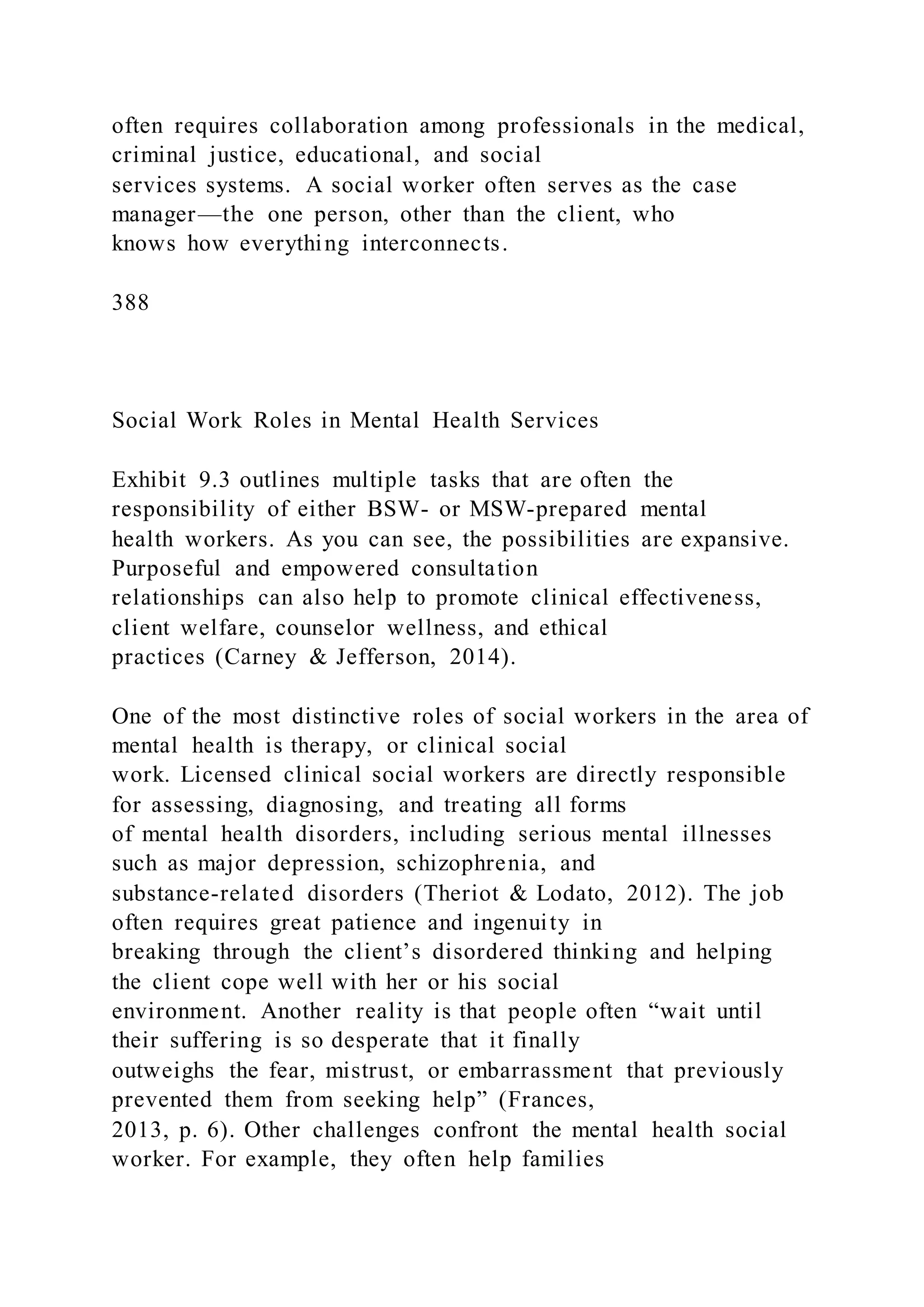 often requires collaboration among professionals in the medical,
criminal justice, educational, and social
services systems. A social worker often serves as the case
manager—the one person, other than the client, who
knows how everything interconnects.
388
Social Work Roles in Mental Health Services
Exhibit 9.3 outlines multiple tasks that are often the
responsibility of either BSW- or MSW-prepared mental
health workers. As you can see, the possibilities are expansive.
Purposeful and empowered consultation
relationships can also help to promote clinical effectiveness,
client welfare, counselor wellness, and ethical
practices (Carney & Jefferson, 2014).
One of the most distinctive roles of social workers in the area of
mental health is therapy, or clinical social
work. Licensed clinical social workers are directly responsible
for assessing, diagnosing, and treating all forms
of mental health disorders, including serious mental illnesses
such as major depression, schizophrenia, and
substance-related disorders (Theriot & Lodato, 2012). The job
often requires great patience and ingenuity in
breaking through the client’s disordered thinking and helping
the client cope well with her or his social
environment. Another reality is that people often “wait until
their suffering is so desperate that it finally
outweighs the fear, mistrust, or embarrassment that previously
prevented them from seeking help” (Frances,
2013, p. 6). Other challenges confront the mental health social
worker. For example, they often help families
 