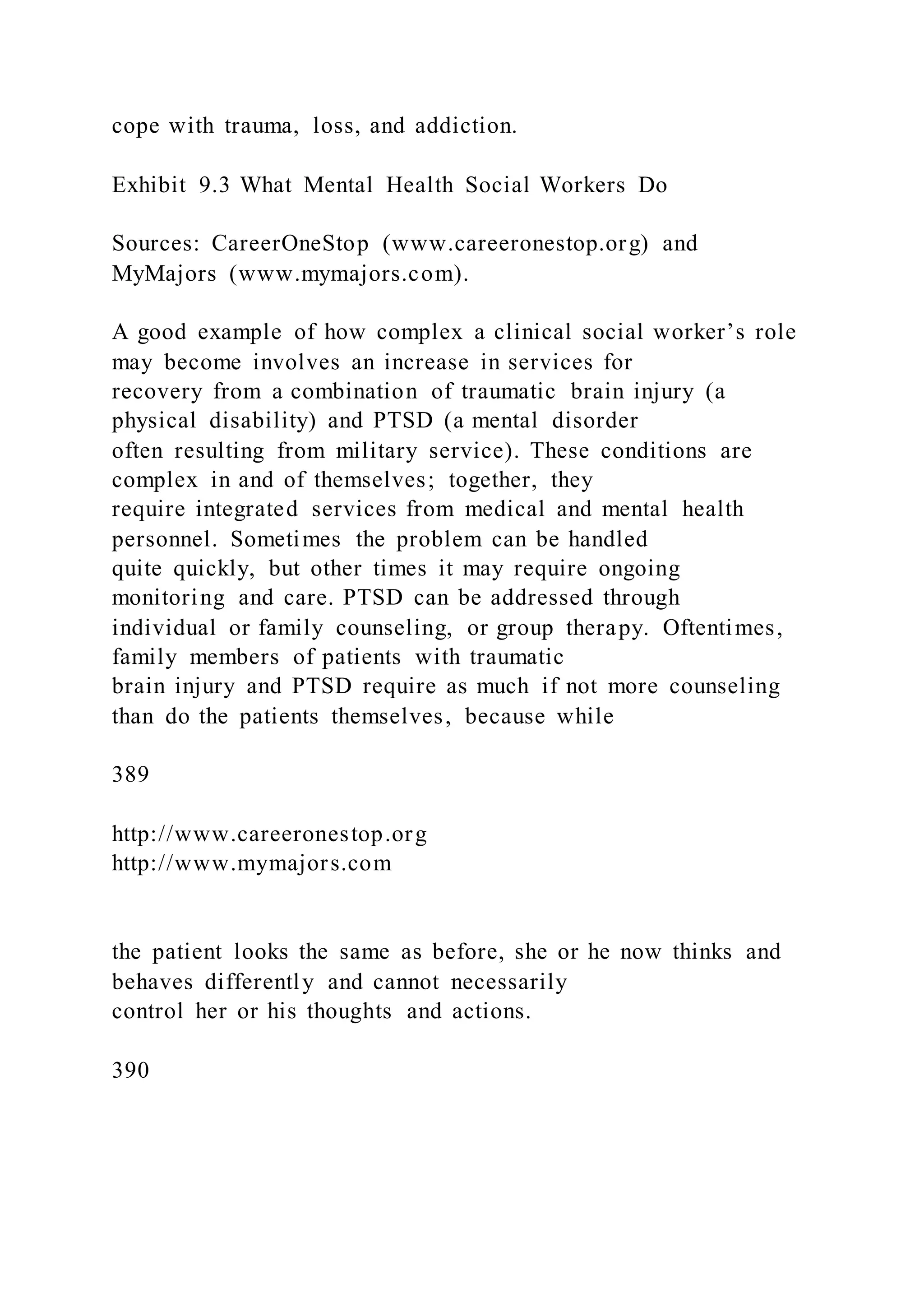 cope with trauma, loss, and addiction.
Exhibit 9.3 What Mental Health Social Workers Do
Sources: CareerOneStop (www.careeronestop.org) and
MyMajors (www.mymajors.com).
A good example of how complex a clinical social worker’s role
may become involves an increase in services for
recovery from a combination of traumatic brain injury (a
physical disability) and PTSD (a mental disorder
often resulting from military service). These conditions are
complex in and of themselves; together, they
require integrated services from medical and mental health
personnel. Sometimes the problem can be handled
quite quickly, but other times it may require ongoing
monitoring and care. PTSD can be addressed through
individual or family counseling, or group therapy. Oftentimes,
family members of patients with traumatic
brain injury and PTSD require as much if not more counseling
than do the patients themselves, because while
389
http://www.careeronestop.org
http://www.mymajors.com
the patient looks the same as before, she or he now thinks and
behaves differently and cannot necessarily
control her or his thoughts and actions.
390
 