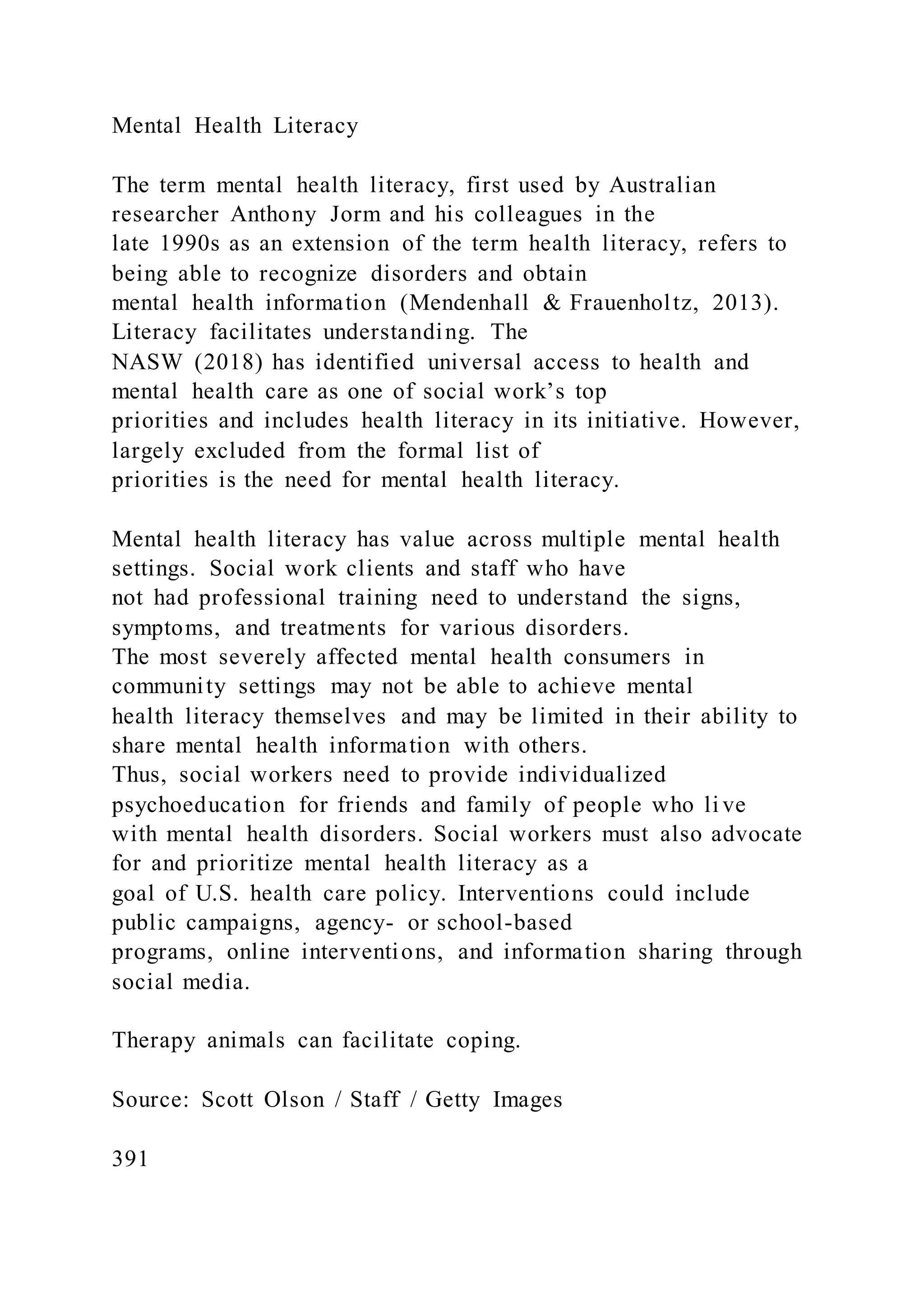 Mental Health Literacy
The term mental health literacy, first used by Australian
researcher Anthony Jorm and his colleagues in the
late 1990s as an extension of the term health literacy, refers to
being able to recognize disorders and obtain
mental health information (Mendenhall & Frauenholtz, 2013).
Literacy facilitates understanding. The
NASW (2018) has identified universal access to health and
mental health care as one of social work’s top
priorities and includes health literacy in its initiative. However,
largely excluded from the formal list of
priorities is the need for mental health literacy.
Mental health literacy has value across multiple mental health
settings. Social work clients and staff who have
not had professional training need to understand the signs,
symptoms, and treatments for various disorders.
The most severely affected mental health consumers in
community settings may not be able to achieve mental
health literacy themselves and may be limited in their ability to
share mental health information with others.
Thus, social workers need to provide individualized
psychoeducation for friends and family of people who li ve
with mental health disorders. Social workers must also advocate
for and prioritize mental health literacy as a
goal of U.S. health care policy. Interventions could include
public campaigns, agency- or school-based
programs, online interventions, and information sharing through
social media.
Therapy animals can facilitate coping.
Source: Scott Olson / Staff / Getty Images
391
 