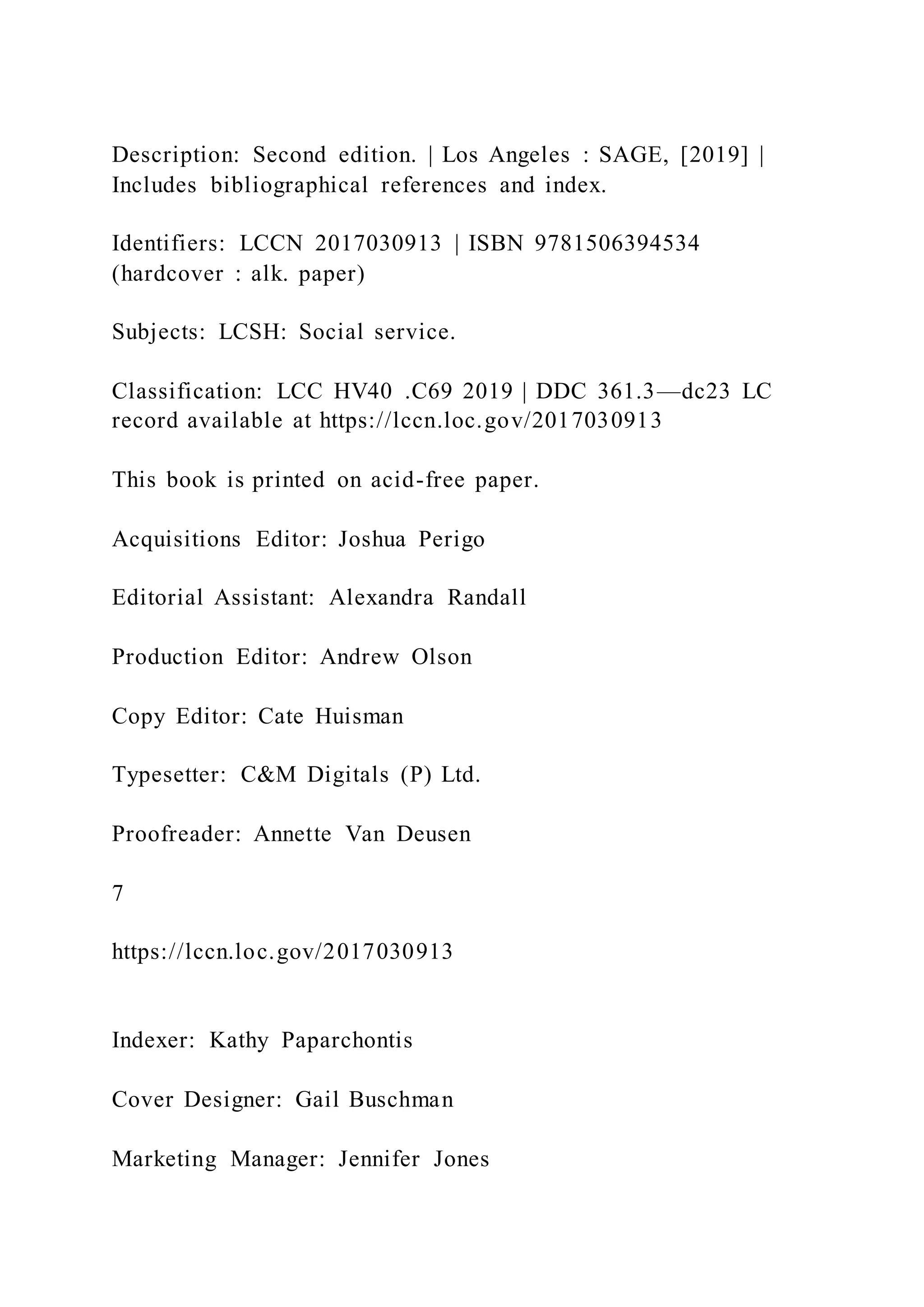 Description: Second edition. | Los Angeles : SAGE, [2019] |
Includes bibliographical references and index.
Identifiers: LCCN 2017030913 | ISBN 9781506394534
(hardcover : alk. paper)
Subjects: LCSH: Social service.
Classification: LCC HV40 .C69 2019 | DDC 361.3—dc23 LC
record available at https://lccn.loc.gov/2017030913
This book is printed on acid-free paper.
Acquisitions Editor: Joshua Perigo
Editorial Assistant: Alexandra Randall
Production Editor: Andrew Olson
Copy Editor: Cate Huisman
Typesetter: C&M Digitals (P) Ltd.
Proofreader: Annette Van Deusen
7
https://lccn.loc.gov/2017030913
Indexer: Kathy Paparchontis
Cover Designer: Gail Buschman
Marketing Manager: Jennifer Jones
 