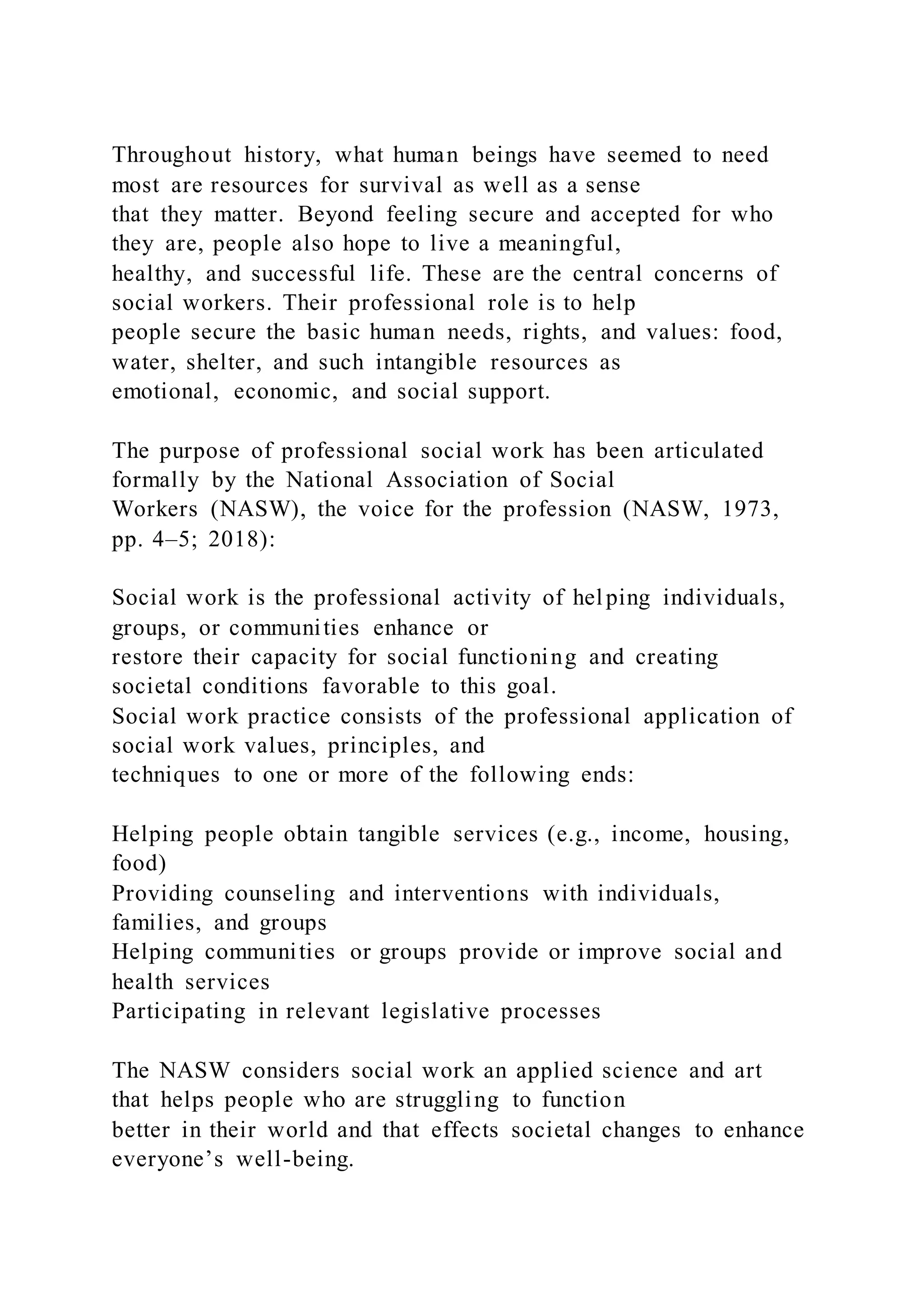 Throughout history, what human beings have seemed to need
most are resources for survival as well as a sense
that they matter. Beyond feeling secure and accepted for who
they are, people also hope to live a meaningful,
healthy, and successful life. These are the central concerns of
social workers. Their professional role is to help
people secure the basic human needs, rights, and values: food,
water, shelter, and such intangible resources as
emotional, economic, and social support.
The purpose of professional social work has been articulated
formally by the National Association of Social
Workers (NASW), the voice for the profession (NASW, 1973,
pp. 4–5; 2018):
Social work is the professional activity of helping individuals,
groups, or communities enhance or
restore their capacity for social functioning and creating
societal conditions favorable to this goal.
Social work practice consists of the professional application of
social work values, principles, and
techniques to one or more of the following ends:
Helping people obtain tangible services (e.g., income, housing,
food)
Providing counseling and interventions with individuals,
families, and groups
Helping communities or groups provide or improve social and
health services
Participating in relevant legislative processes
The NASW considers social work an applied science and art
that helps people who are struggling to function
better in their world and that effects societal changes to enhance
everyone’s well-being.
 