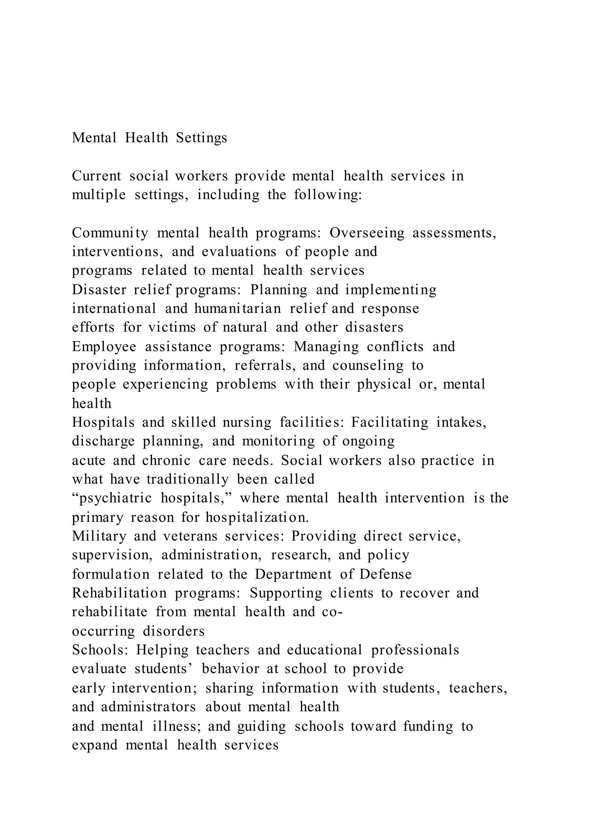 Mental Health Settings
Current social workers provide mental health services in
multiple settings, including the following:
Community mental health programs: Overseeing assessments,
interventions, and evaluations of people and
programs related to mental health services
Disaster relief programs: Planning and implementing
international and humanitarian relief and response
efforts for victims of natural and other disasters
Employee assistance programs: Managing conflicts and
providing information, referrals, and counseling to
people experiencing problems with their physical or, mental
health
Hospitals and skilled nursing facilities: Facilitating intakes,
discharge planning, and monitoring of ongoing
acute and chronic care needs. Social workers also practice in
what have traditionally been called
“psychiatric hospitals,” where mental health intervention is the
primary reason for hospitalization.
Military and veterans services: Providing direct service,
supervision, administration, research, and policy
formulation related to the Department of Defense
Rehabilitation programs: Supporting clients to recover and
rehabilitate from mental health and co-
occurring disorders
Schools: Helping teachers and educational professionals
evaluate students’ behavior at school to provide
early intervention; sharing information with students, teachers,
and administrators about mental health
and mental illness; and guiding schools toward funding to
expand mental health services
 