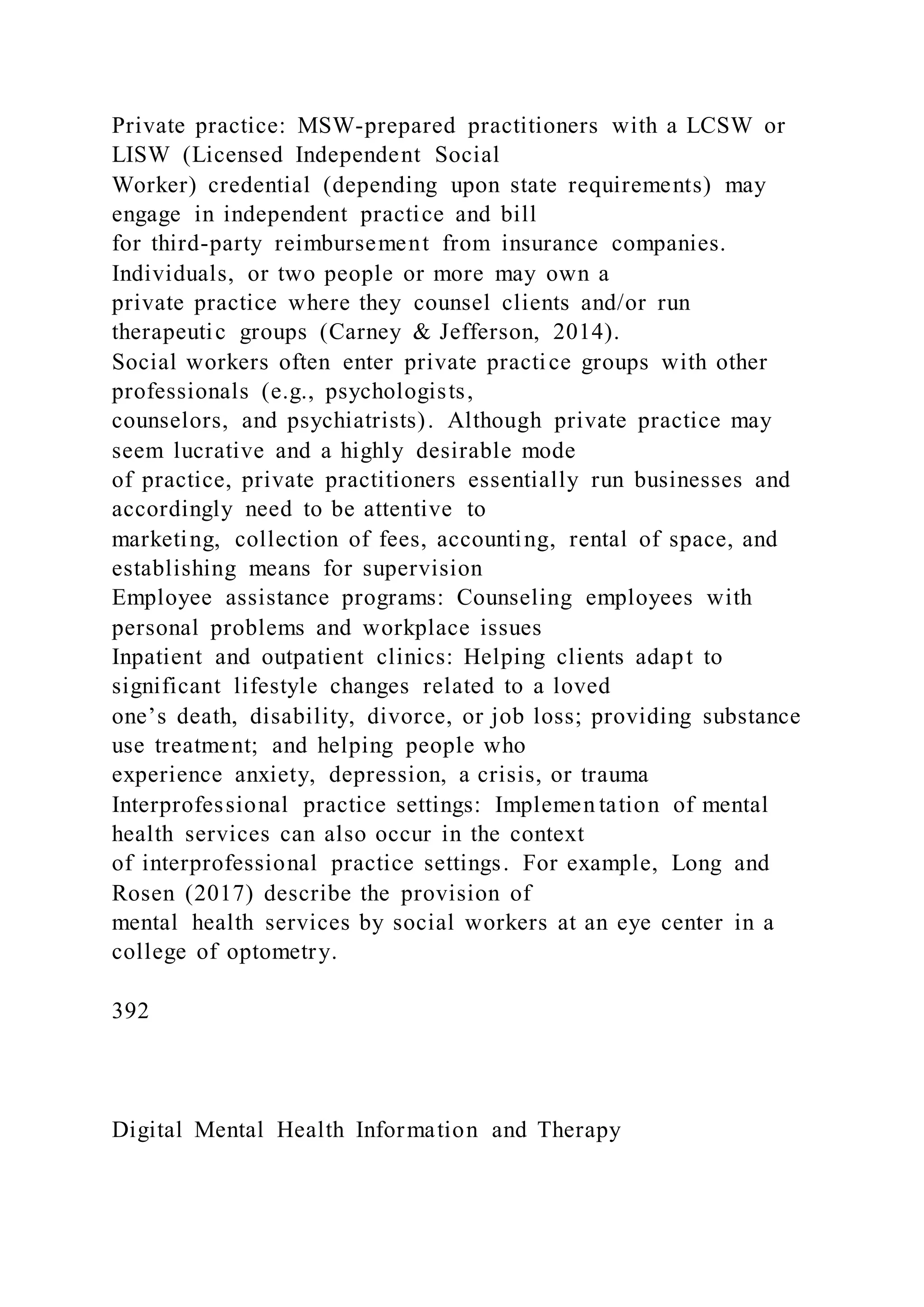 Private practice: MSW-prepared practitioners with a LCSW or
LISW (Licensed Independent Social
Worker) credential (depending upon state requirements) may
engage in independent practice and bill
for third-party reimbursement from insurance companies.
Individuals, or two people or more may own a
private practice where they counsel clients and/or run
therapeutic groups (Carney & Jefferson, 2014).
Social workers often enter private practice groups with other
professionals (e.g., psychologists,
counselors, and psychiatrists). Although private practice may
seem lucrative and a highly desirable mode
of practice, private practitioners essentially run businesses and
accordingly need to be attentive to
marketing, collection of fees, accounting, rental of space, and
establishing means for supervision
Employee assistance programs: Counseling employees with
personal problems and workplace issues
Inpatient and outpatient clinics: Helping clients adapt to
significant lifestyle changes related to a loved
one’s death, disability, divorce, or job loss; providing substance
use treatment; and helping people who
experience anxiety, depression, a crisis, or trauma
Interprofessional practice settings: Implemen tation of mental
health services can also occur in the context
of interprofessional practice settings. For example, Long and
Rosen (2017) describe the provision of
mental health services by social workers at an eye center in a
college of optometry.
392
Digital Mental Health Information and Therapy
 