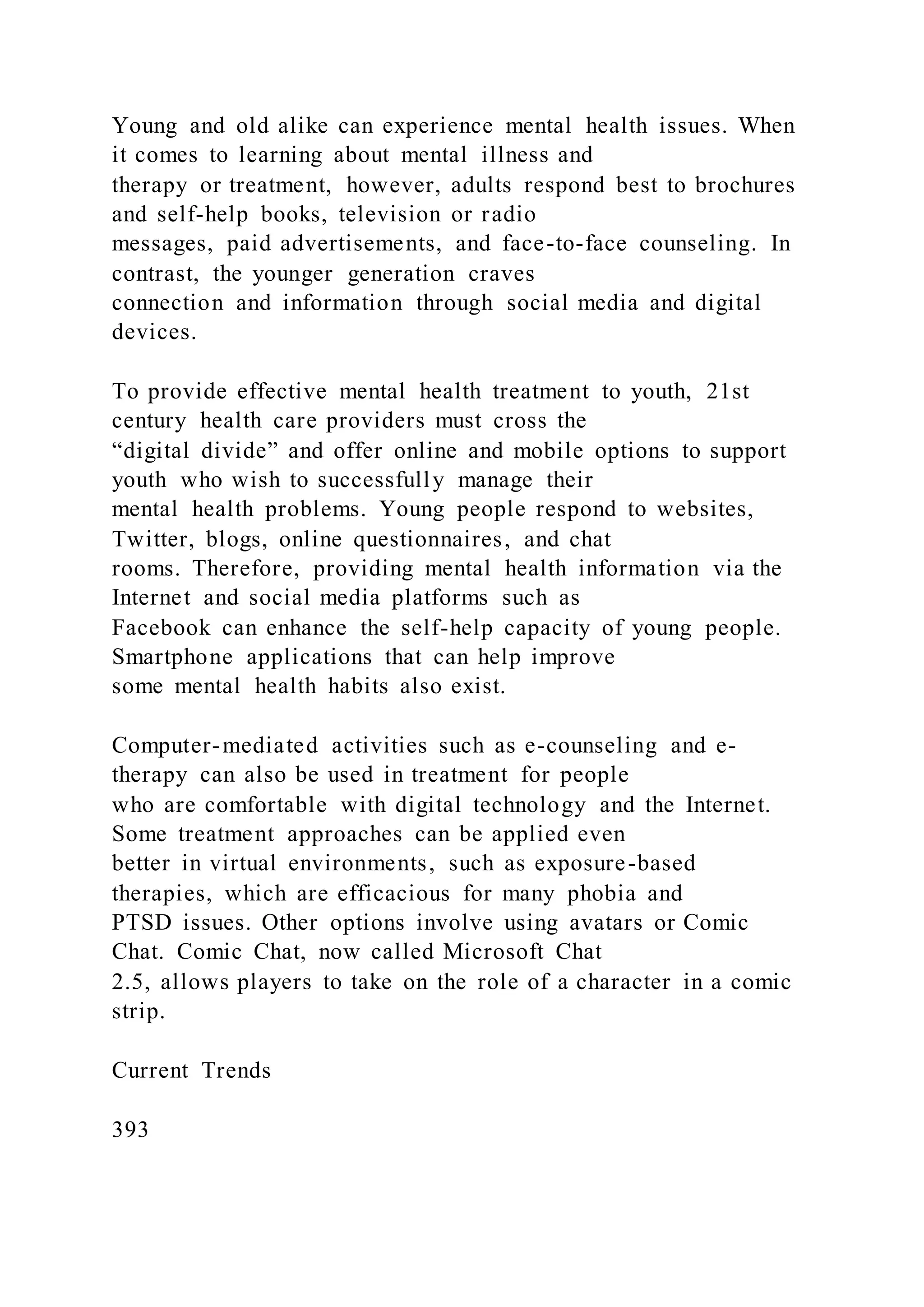 Young and old alike can experience mental health issues. When
it comes to learning about mental illness and
therapy or treatment, however, adults respond best to brochures
and self-help books, television or radio
messages, paid advertisements, and face-to-face counseling. In
contrast, the younger generation craves
connection and information through social media and digital
devices.
To provide effective mental health treatment to youth, 21st
century health care providers must cross the
“digital divide” and offer online and mobile options to support
youth who wish to successfully manage their
mental health problems. Young people respond to websites,
Twitter, blogs, online questionnaires, and chat
rooms. Therefore, providing mental health information via the
Internet and social media platforms such as
Facebook can enhance the self-help capacity of young people.
Smartphone applications that can help improve
some mental health habits also exist.
Computer-mediated activities such as e-counseling and e-
therapy can also be used in treatment for people
who are comfortable with digital technology and the Internet.
Some treatment approaches can be applied even
better in virtual environments, such as exposure-based
therapies, which are efficacious for many phobia and
PTSD issues. Other options involve using avatars or Comic
Chat. Comic Chat, now called Microsoft Chat
2.5, allows players to take on the role of a character in a comic
strip.
Current Trends
393
 