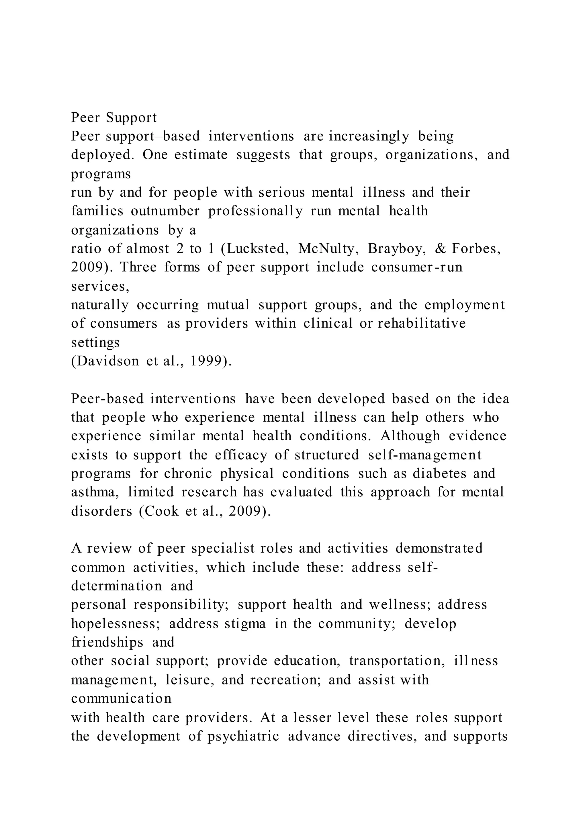 Peer Support
Peer support–based interventions are increasingly being
deployed. One estimate suggests that groups, organizations, and
programs
run by and for people with serious mental illness and their
families outnumber professionally run mental health
organizations by a
ratio of almost 2 to 1 (Lucksted, McNulty, Brayboy, & Forbes,
2009). Three forms of peer support include consumer-run
services,
naturally occurring mutual support groups, and the employment
of consumers as providers within clinical or rehabilitative
settings
(Davidson et al., 1999).
Peer-based interventions have been developed based on the idea
that people who experience mental illness can help others who
experience similar mental health conditions. Although evidence
exists to support the efficacy of structured self-management
programs for chronic physical conditions such as diabetes and
asthma, limited research has evaluated this approach for mental
disorders (Cook et al., 2009).
A review of peer specialist roles and activities demonstrated
common activities, which include these: address self-
determination and
personal responsibility; support health and wellness; address
hopelessness; address stigma in the community; develop
friendships and
other social support; provide education, transportation, ill ness
management, leisure, and recreation; and assist with
communication
with health care providers. At a lesser level these roles support
the development of psychiatric advance directives, and supports
 