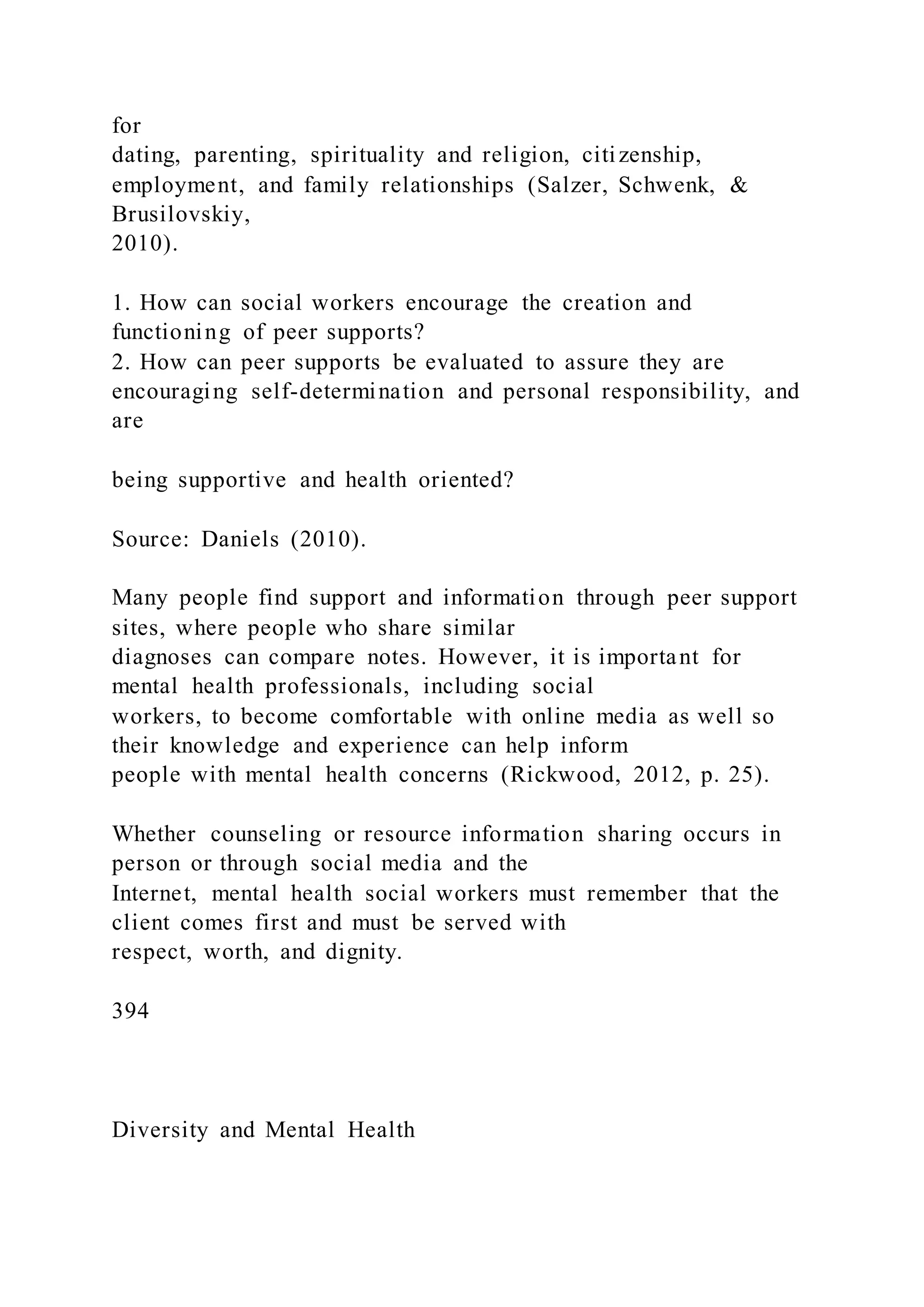 for
dating, parenting, spirituality and religion, citizenship,
employment, and family relationships (Salzer, Schwenk, &
Brusilovskiy,
2010).
1. How can social workers encourage the creation and
functioning of peer supports?
2. How can peer supports be evaluated to assure they are
encouraging self-determination and personal responsibility, and
are
being supportive and health oriented?
Source: Daniels (2010).
Many people find support and information through peer support
sites, where people who share similar
diagnoses can compare notes. However, it is important for
mental health professionals, including social
workers, to become comfortable with online media as well so
their knowledge and experience can help inform
people with mental health concerns (Rickwood, 2012, p. 25).
Whether counseling or resource information sharing occurs in
person or through social media and the
Internet, mental health social workers must remember that the
client comes first and must be served with
respect, worth, and dignity.
394
Diversity and Mental Health
 