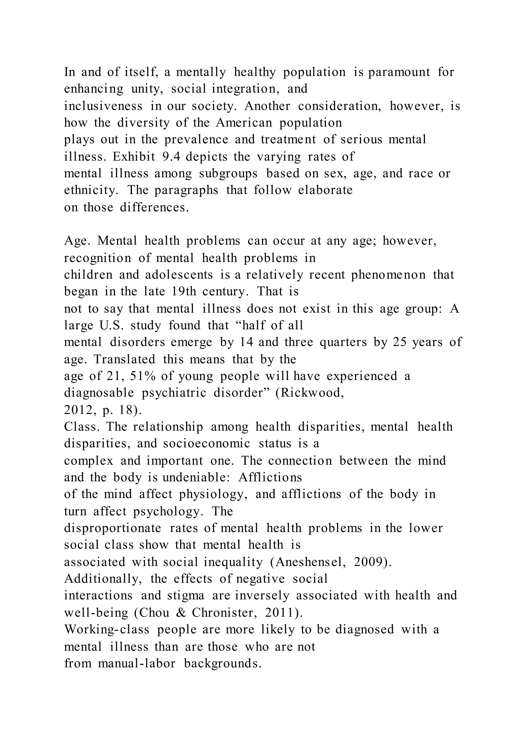 In and of itself, a mentally healthy population is paramount for
enhancing unity, social integration, and
inclusiveness in our society. Another consideration, however, is
how the diversity of the American population
plays out in the prevalence and treatment of serious mental
illness. Exhibit 9.4 depicts the varying rates of
mental illness among subgroups based on sex, age, and race or
ethnicity. The paragraphs that follow elaborate
on those differences.
Age. Mental health problems can occur at any age; however,
recognition of mental health problems in
children and adolescents is a relatively recent phenomenon that
began in the late 19th century. That is
not to say that mental illness does not exist in this age group: A
large U.S. study found that “half of all
mental disorders emerge by 14 and three quarters by 25 years of
age. Translated this means that by the
age of 21, 51% of young people will have experienced a
diagnosable psychiatric disorder” (Rickwood,
2012, p. 18).
Class. The relationship among health disparities, mental health
disparities, and socioeconomic status is a
complex and important one. The connection between the mind
and the body is undeniable: Afflictions
of the mind affect physiology, and afflictions of the body in
turn affect psychology. The
disproportionate rates of mental health problems in the lower
social class show that mental health is
associated with social inequality (Aneshensel, 2009).
Additionally, the effects of negative social
interactions and stigma are inversely associated with health and
well-being (Chou & Chronister, 2011).
Working-class people are more likely to be diagnosed with a
mental illness than are those who are not
from manual-labor backgrounds.
 