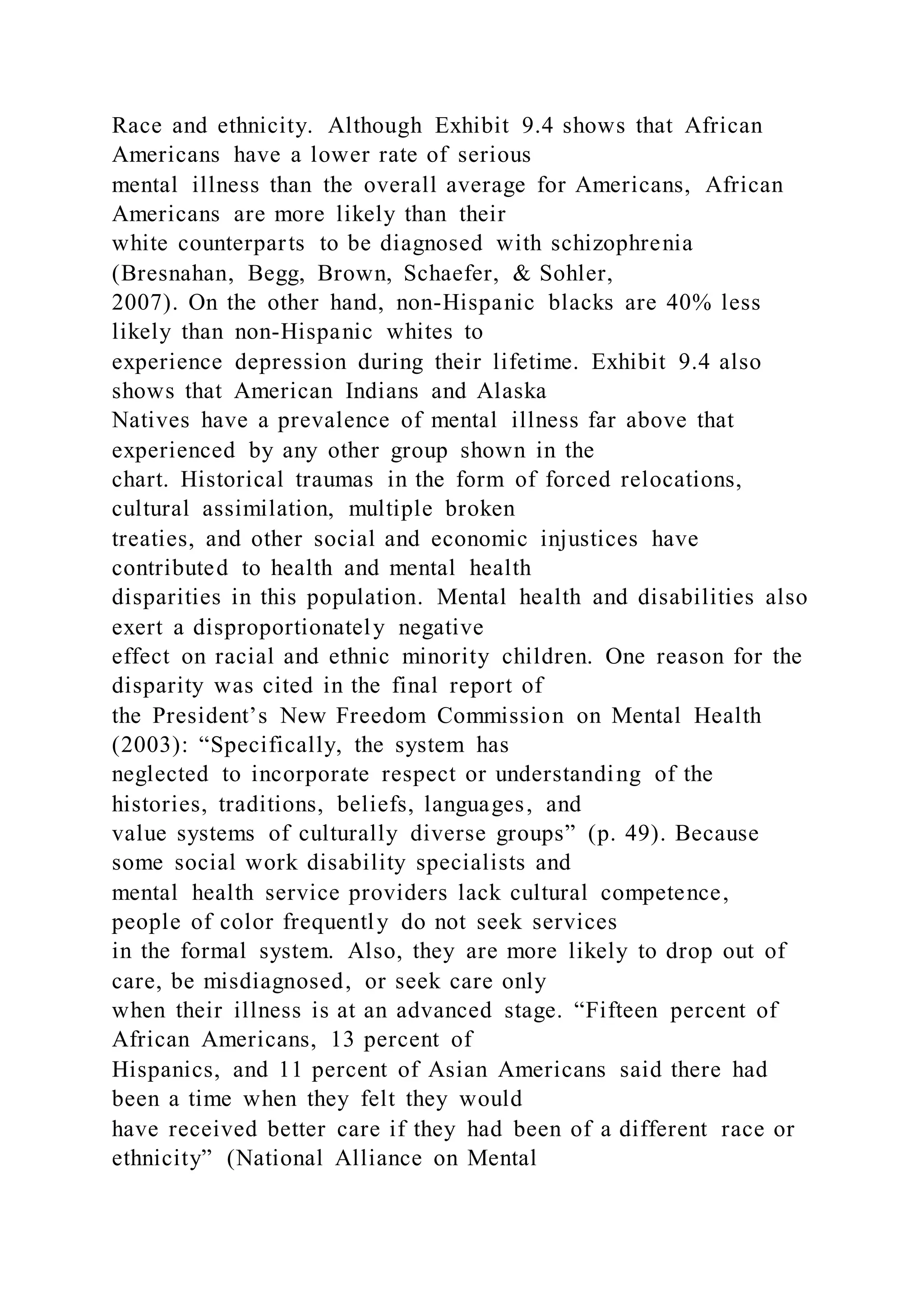 Race and ethnicity. Although Exhibit 9.4 shows that African
Americans have a lower rate of serious
mental illness than the overall average for Americans, African
Americans are more likely than their
white counterparts to be diagnosed with schizophrenia
(Bresnahan, Begg, Brown, Schaefer, & Sohler,
2007). On the other hand, non-Hispanic blacks are 40% less
likely than non-Hispanic whites to
experience depression during their lifetime. Exhibit 9.4 also
shows that American Indians and Alaska
Natives have a prevalence of mental illness far above that
experienced by any other group shown in the
chart. Historical traumas in the form of forced relocations,
cultural assimilation, multiple broken
treaties, and other social and economic injustices have
contributed to health and mental health
disparities in this population. Mental health and disabilities also
exert a disproportionately negative
effect on racial and ethnic minority children. One reason for the
disparity was cited in the final report of
the President’s New Freedom Commission on Mental Health
(2003): “Specifically, the system has
neglected to incorporate respect or understanding of the
histories, traditions, beliefs, languages, and
value systems of culturally diverse groups” (p. 49). Because
some social work disability specialists and
mental health service providers lack cultural competence,
people of color frequently do not seek services
in the formal system. Also, they are more likely to drop out of
care, be misdiagnosed, or seek care only
when their illness is at an advanced stage. “Fifteen percent of
African Americans, 13 percent of
Hispanics, and 11 percent of Asian Americans said there had
been a time when they felt they would
have received better care if they had been of a different race or
ethnicity” (National Alliance on Mental
 