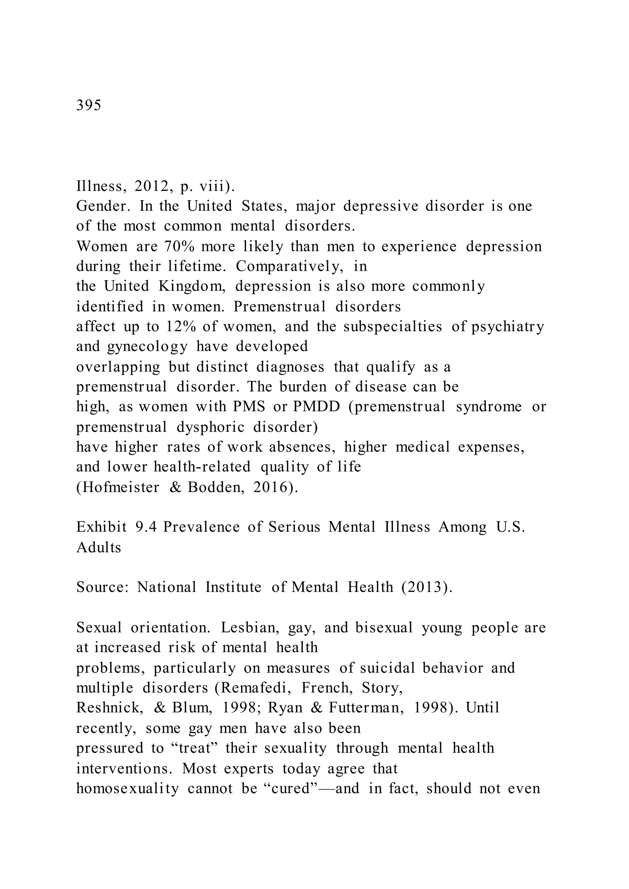 395
Illness, 2012, p. viii).
Gender. In the United States, major depressive disorder is one
of the most common mental disorders.
Women are 70% more likely than men to experience depression
during their lifetime. Comparatively, in
the United Kingdom, depression is also more commonly
identified in women. Premenstrual disorders
affect up to 12% of women, and the subspecialties of psychiatry
and gynecology have developed
overlapping but distinct diagnoses that qualify as a
premenstrual disorder. The burden of disease can be
high, as women with PMS or PMDD (premenstrual syndrome or
premenstrual dysphoric disorder)
have higher rates of work absences, higher medical expenses,
and lower health-related quality of life
(Hofmeister & Bodden, 2016).
Exhibit 9.4 Prevalence of Serious Mental Illness Among U.S.
Adults
Source: National Institute of Mental Health (2013).
Sexual orientation. Lesbian, gay, and bisexual young people are
at increased risk of mental health
problems, particularly on measures of suicidal behavior and
multiple disorders (Remafedi, French, Story,
Reshnick, & Blum, 1998; Ryan & Futterman, 1998). Until
recently, some gay men have also been
pressured to “treat” their sexuality through mental health
interventions. Most experts today agree that
homosexuality cannot be “cured”—and in fact, should not even
 