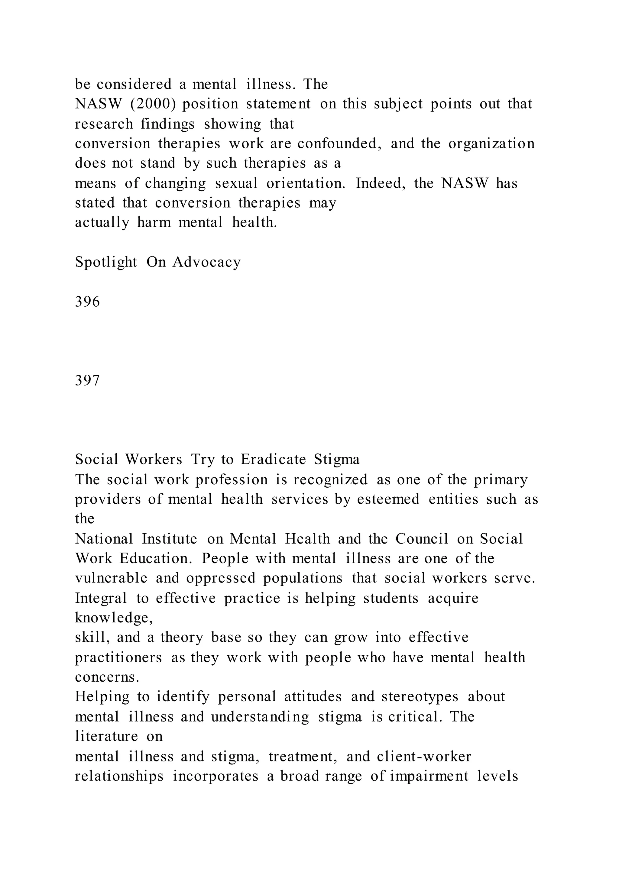 be considered a mental illness. The
NASW (2000) position statement on this subject points out that
research findings showing that
conversion therapies work are confounded, and the organization
does not stand by such therapies as a
means of changing sexual orientation. Indeed, the NASW has
stated that conversion therapies may
actually harm mental health.
Spotlight On Advocacy
396
397
Social Workers Try to Eradicate Stigma
The social work profession is recognized as one of the primary
providers of mental health services by esteemed entities such as
the
National Institute on Mental Health and the Council on Social
Work Education. People with mental illness are one of the
vulnerable and oppressed populations that social workers serve.
Integral to effective practice is helping students acquire
knowledge,
skill, and a theory base so they can grow into effective
practitioners as they work with people who have mental health
concerns.
Helping to identify personal attitudes and stereotypes about
mental illness and understanding stigma is critical. The
literature on
mental illness and stigma, treatment, and client-worker
relationships incorporates a broad range of impairment levels
 