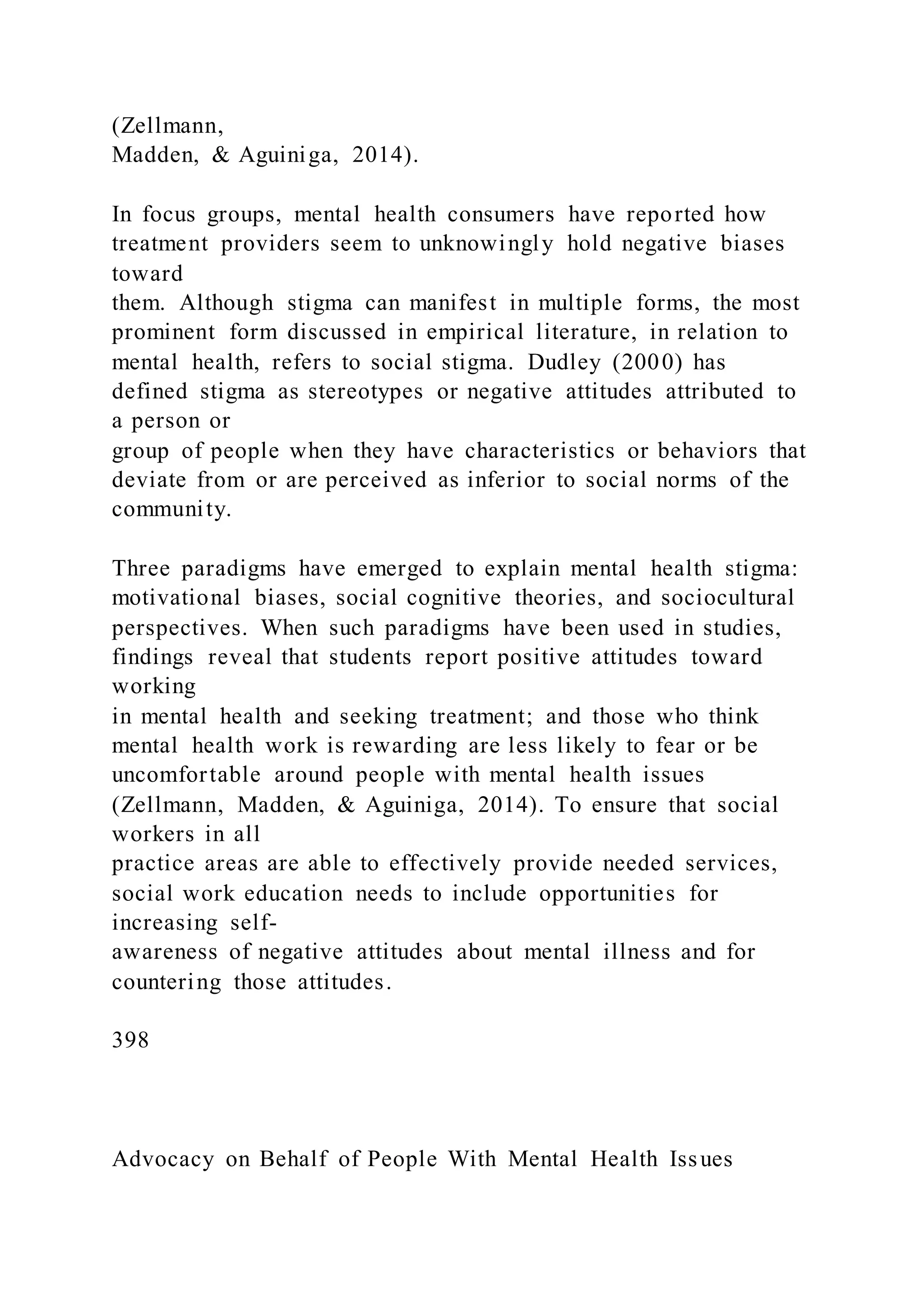 (Zellmann,
Madden, & Aguiniga, 2014).
In focus groups, mental health consumers have reported how
treatment providers seem to unknowingly hold negative biases
toward
them. Although stigma can manifest in multiple forms, the most
prominent form discussed in empirical literature, in relation to
mental health, refers to social stigma. Dudley (2000) has
defined stigma as stereotypes or negative attitudes attributed to
a person or
group of people when they have characteristics or behaviors that
deviate from or are perceived as inferior to social norms of the
community.
Three paradigms have emerged to explain mental health stigma:
motivational biases, social cognitive theories, and sociocultural
perspectives. When such paradigms have been used in studies,
findings reveal that students report positive attitudes toward
working
in mental health and seeking treatment; and those who think
mental health work is rewarding are less likely to fear or be
uncomfortable around people with mental health issues
(Zellmann, Madden, & Aguiniga, 2014). To ensure that social
workers in all
practice areas are able to effectively provide needed services,
social work education needs to include opportunities for
increasing self-
awareness of negative attitudes about mental illness and for
countering those attitudes.
398
Advocacy on Behalf of People With Mental Health Issues
 