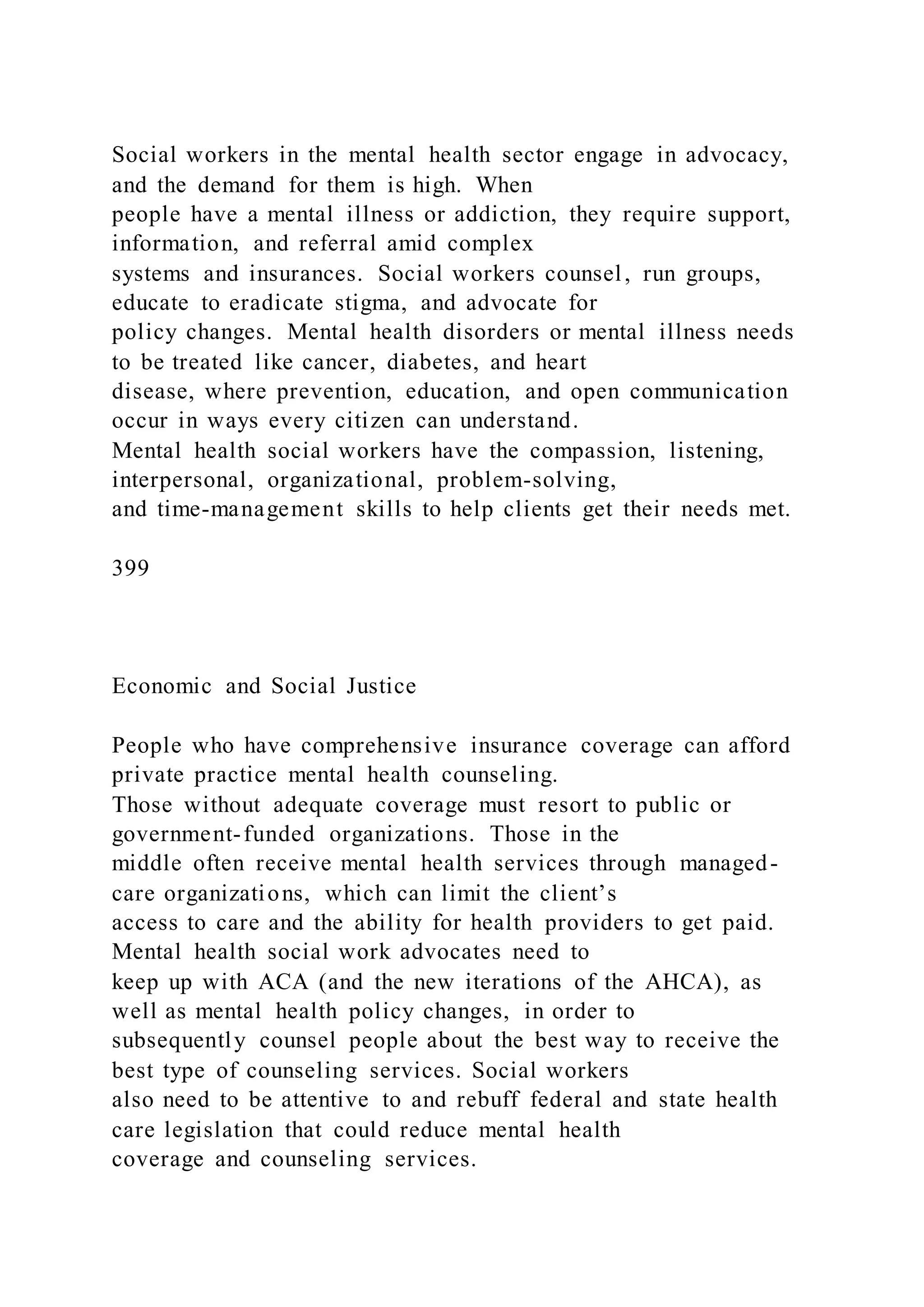 Social workers in the mental health sector engage in advocacy,
and the demand for them is high. When
people have a mental illness or addiction, they require support,
information, and referral amid complex
systems and insurances. Social workers counsel, run groups,
educate to eradicate stigma, and advocate for
policy changes. Mental health disorders or mental illness needs
to be treated like cancer, diabetes, and heart
disease, where prevention, education, and open communication
occur in ways every citizen can understand.
Mental health social workers have the compassion, listening,
interpersonal, organizational, problem-solving,
and time-management skills to help clients get their needs met.
399
Economic and Social Justice
People who have comprehensive insurance coverage can afford
private practice mental health counseling.
Those without adequate coverage must resort to public or
government-funded organizations. Those in the
middle often receive mental health services through managed-
care organizations, which can limit the client’s
access to care and the ability for health providers to get paid.
Mental health social work advocates need to
keep up with ACA (and the new iterations of the AHCA), as
well as mental health policy changes, in order to
subsequently counsel people about the best way to receive the
best type of counseling services. Social workers
also need to be attentive to and rebuff federal and state health
care legislation that could reduce mental health
coverage and counseling services.
 
