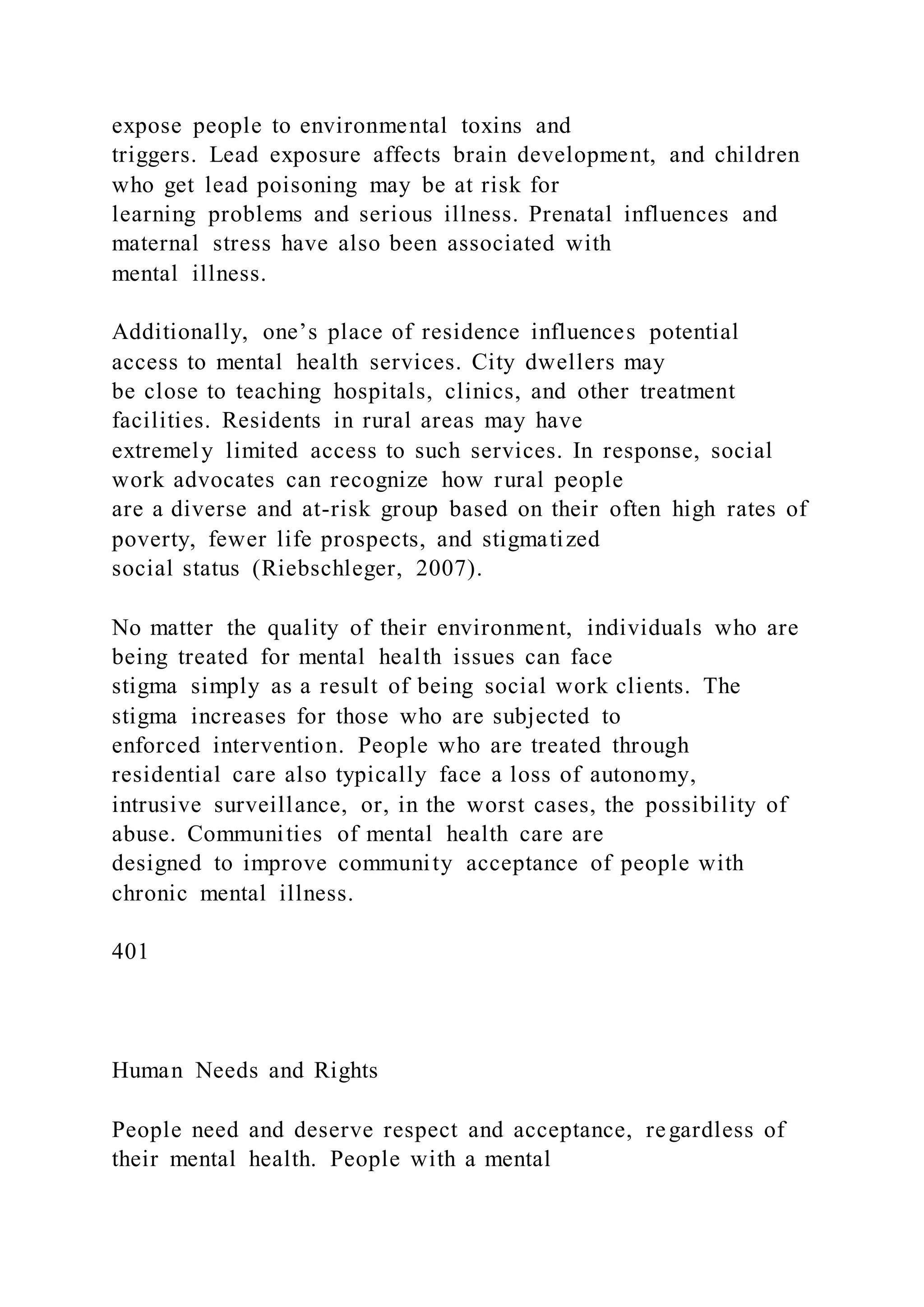 expose people to environmental toxins and
triggers. Lead exposure affects brain development, and children
who get lead poisoning may be at risk for
learning problems and serious illness. Prenatal influences and
maternal stress have also been associated with
mental illness.
Additionally, one’s place of residence influences potential
access to mental health services. City dwellers may
be close to teaching hospitals, clinics, and other treatment
facilities. Residents in rural areas may have
extremely limited access to such services. In response, social
work advocates can recognize how rural people
are a diverse and at-risk group based on their often high rates of
poverty, fewer life prospects, and stigmatized
social status (Riebschleger, 2007).
No matter the quality of their environment, individuals who are
being treated for mental health issues can face
stigma simply as a result of being social work clients. The
stigma increases for those who are subjected to
enforced intervention. People who are treated through
residential care also typically face a loss of autonomy,
intrusive surveillance, or, in the worst cases, the possibility of
abuse. Communities of mental health care are
designed to improve community acceptance of people with
chronic mental illness.
401
Human Needs and Rights
People need and deserve respect and acceptance, regardless of
their mental health. People with a mental
 