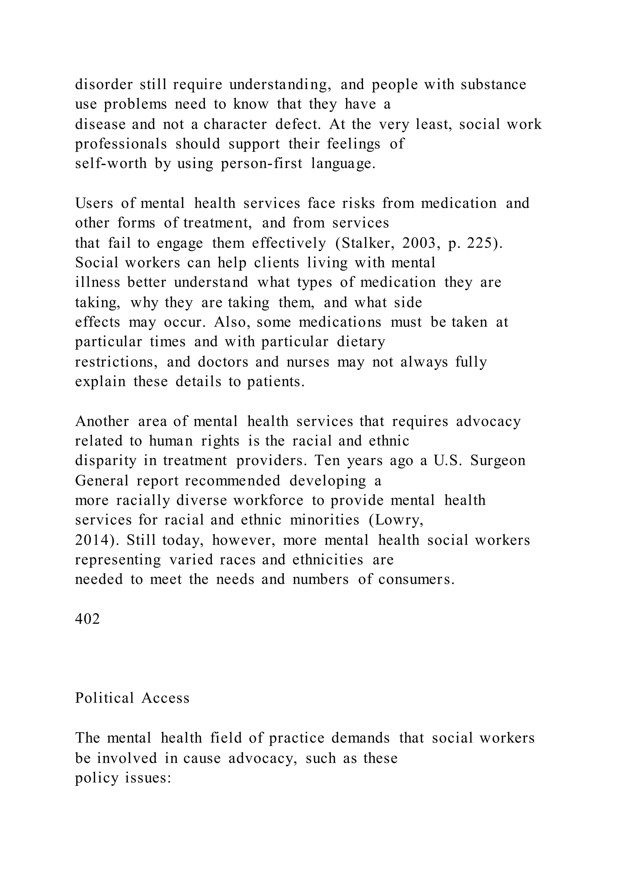 disorder still require understanding, and people with substance
use problems need to know that they have a
disease and not a character defect. At the very least, social work
professionals should support their feelings of
self-worth by using person-first language.
Users of mental health services face risks from medication and
other forms of treatment, and from services
that fail to engage them effectively (Stalker, 2003, p. 225).
Social workers can help clients living with mental
illness better understand what types of medication they are
taking, why they are taking them, and what side
effects may occur. Also, some medications must be taken at
particular times and with particular dietary
restrictions, and doctors and nurses may not always fully
explain these details to patients.
Another area of mental health services that requires advocacy
related to human rights is the racial and ethnic
disparity in treatment providers. Ten years ago a U.S. Surgeon
General report recommended developing a
more racially diverse workforce to provide mental health
services for racial and ethnic minorities (Lowry,
2014). Still today, however, more mental health social workers
representing varied races and ethnicities are
needed to meet the needs and numbers of consumers.
402
Political Access
The mental health field of practice demands that social workers
be involved in cause advocacy, such as these
policy issues:
 