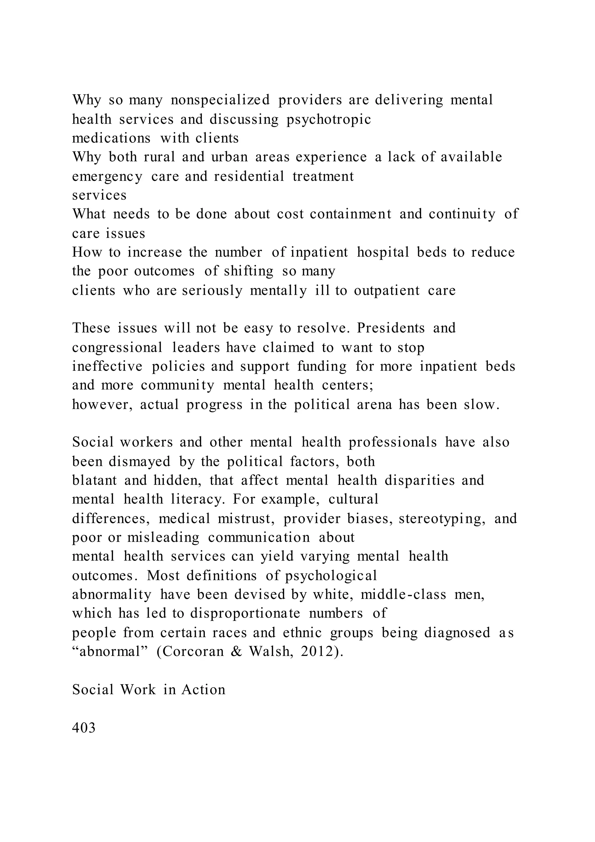 Why so many nonspecialized providers are delivering mental
health services and discussing psychotropic
medications with clients
Why both rural and urban areas experience a lack of available
emergency care and residential treatment
services
What needs to be done about cost containment and continuity of
care issues
How to increase the number of inpatient hospital beds to reduce
the poor outcomes of shifting so many
clients who are seriously mentally ill to outpatient care
These issues will not be easy to resolve. Presidents and
congressional leaders have claimed to want to stop
ineffective policies and support funding for more inpatient beds
and more community mental health centers;
however, actual progress in the political arena has been slow.
Social workers and other mental health professionals have also
been dismayed by the political factors, both
blatant and hidden, that affect mental health disparities and
mental health literacy. For example, cultural
differences, medical mistrust, provider biases, stereotyping, and
poor or misleading communication about
mental health services can yield varying mental health
outcomes. Most definitions of psychological
abnormality have been devised by white, middle-class men,
which has led to disproportionate numbers of
people from certain races and ethnic groups being diagnosed as
“abnormal” (Corcoran & Walsh, 2012).
Social Work in Action
403
 