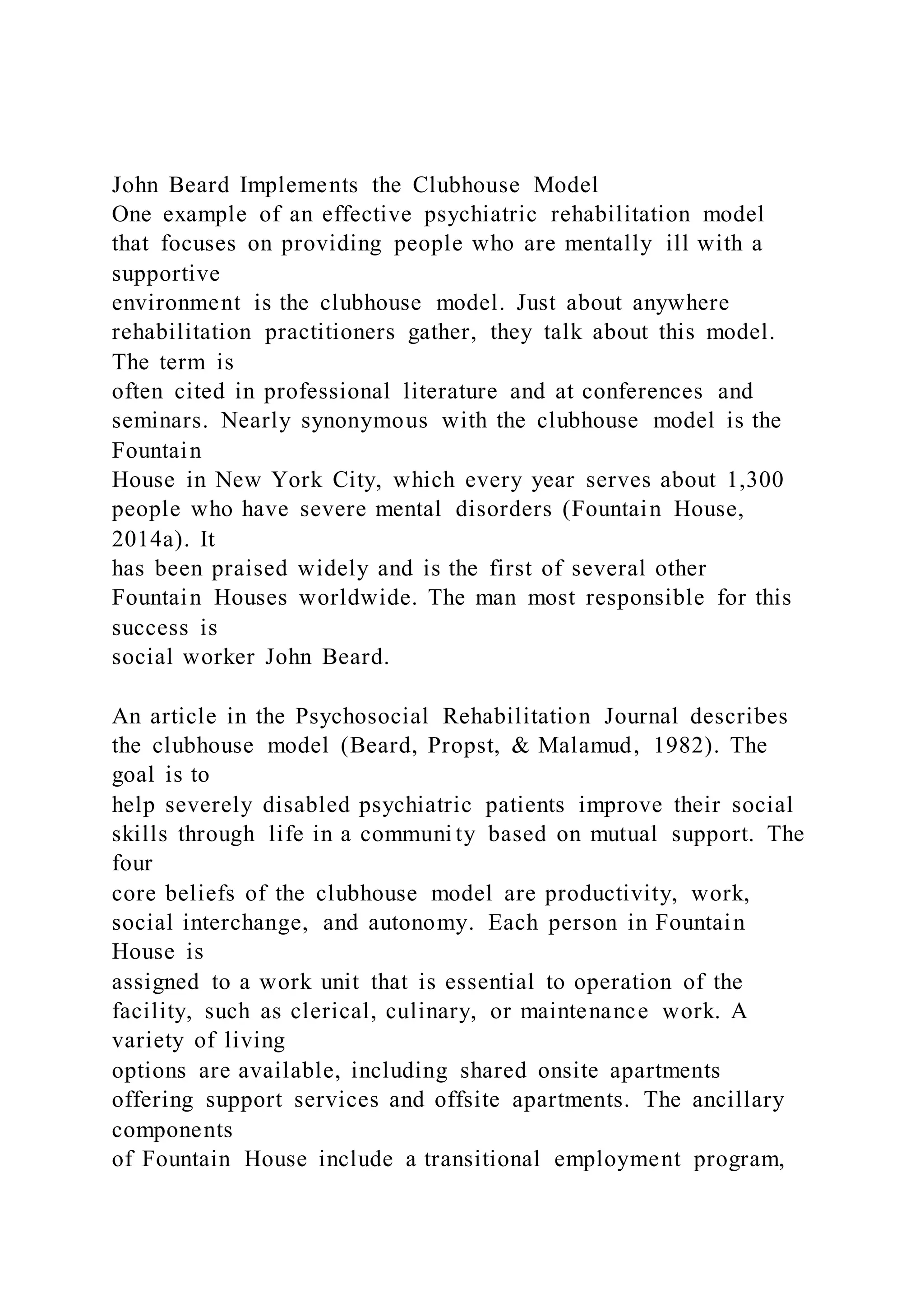 John Beard Implements the Clubhouse Model
One example of an effective psychiatric rehabilitation model
that focuses on providing people who are mentally ill with a
supportive
environment is the clubhouse model. Just about anywhere
rehabilitation practitioners gather, they talk about this model.
The term is
often cited in professional literature and at conferences and
seminars. Nearly synonymous with the clubhouse model is the
Fountain
House in New York City, which every year serves about 1,300
people who have severe mental disorders (Fountain House,
2014a). It
has been praised widely and is the first of several other
Fountain Houses worldwide. The man most responsible for this
success is
social worker John Beard.
An article in the Psychosocial Rehabilitation Journal describes
the clubhouse model (Beard, Propst, & Malamud, 1982). The
goal is to
help severely disabled psychiatric patients improve their social
skills through life in a communi ty based on mutual support. The
four
core beliefs of the clubhouse model are productivity, work,
social interchange, and autonomy. Each person in Fountain
House is
assigned to a work unit that is essential to operation of the
facility, such as clerical, culinary, or maintenance work. A
variety of living
options are available, including shared onsite apartments
offering support services and offsite apartments. The ancillary
components
of Fountain House include a transitional employment program,
 