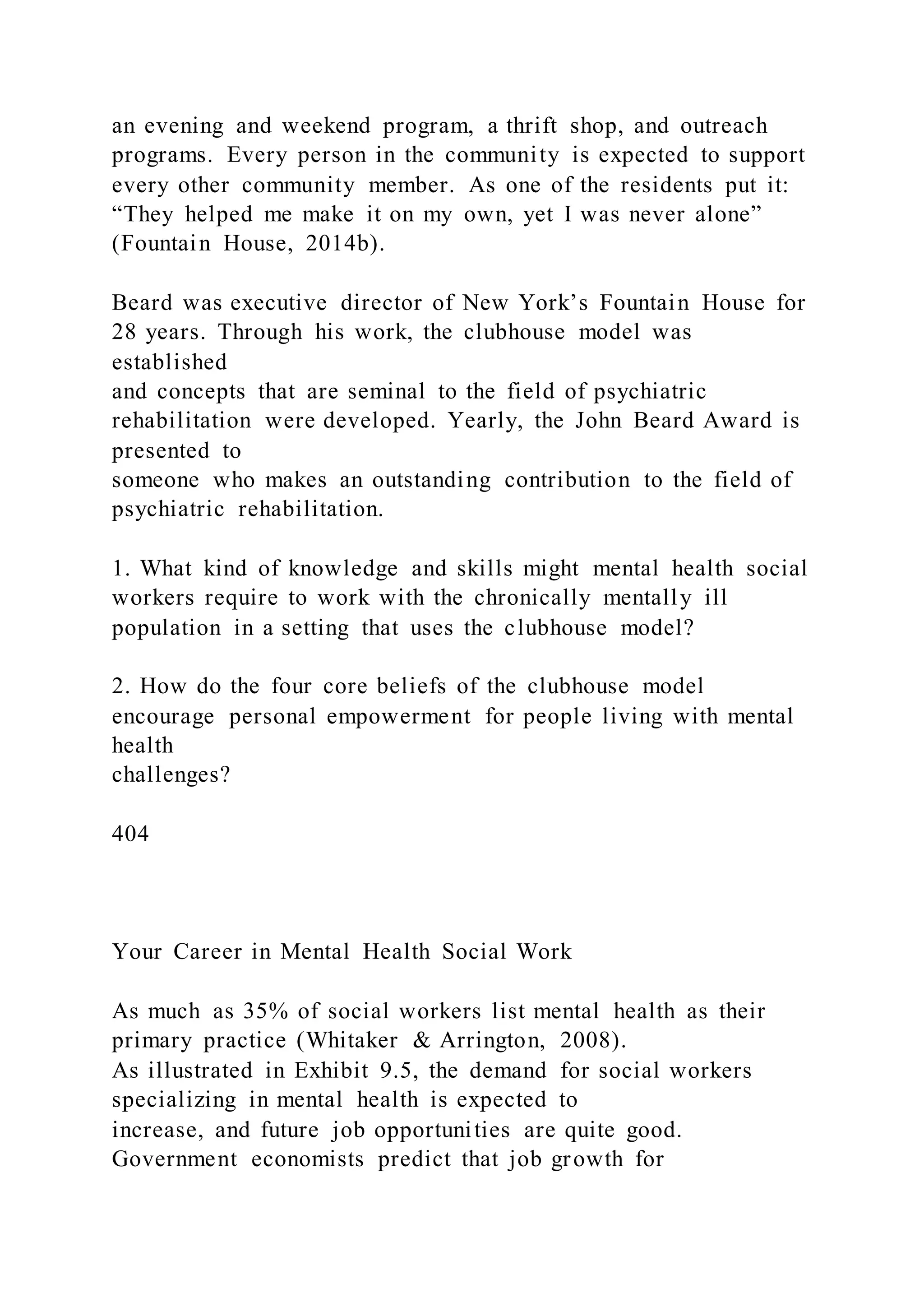 an evening and weekend program, a thrift shop, and outreach
programs. Every person in the community is expected to support
every other community member. As one of the residents put it:
“They helped me make it on my own, yet I was never alone”
(Fountain House, 2014b).
Beard was executive director of New York’s Fountain House for
28 years. Through his work, the clubhouse model was
established
and concepts that are seminal to the field of psychiatric
rehabilitation were developed. Yearly, the John Beard Award is
presented to
someone who makes an outstanding contribution to the field of
psychiatric rehabilitation.
1. What kind of knowledge and skills might mental health social
workers require to work with the chronically mentally ill
population in a setting that uses the clubhouse model?
2. How do the four core beliefs of the clubhouse model
encourage personal empowerment for people living with mental
health
challenges?
404
Your Career in Mental Health Social Work
As much as 35% of social workers list mental health as their
primary practice (Whitaker & Arrington, 2008).
As illustrated in Exhibit 9.5, the demand for social workers
specializing in mental health is expected to
increase, and future job opportunities are quite good.
Government economists predict that job growth for
 