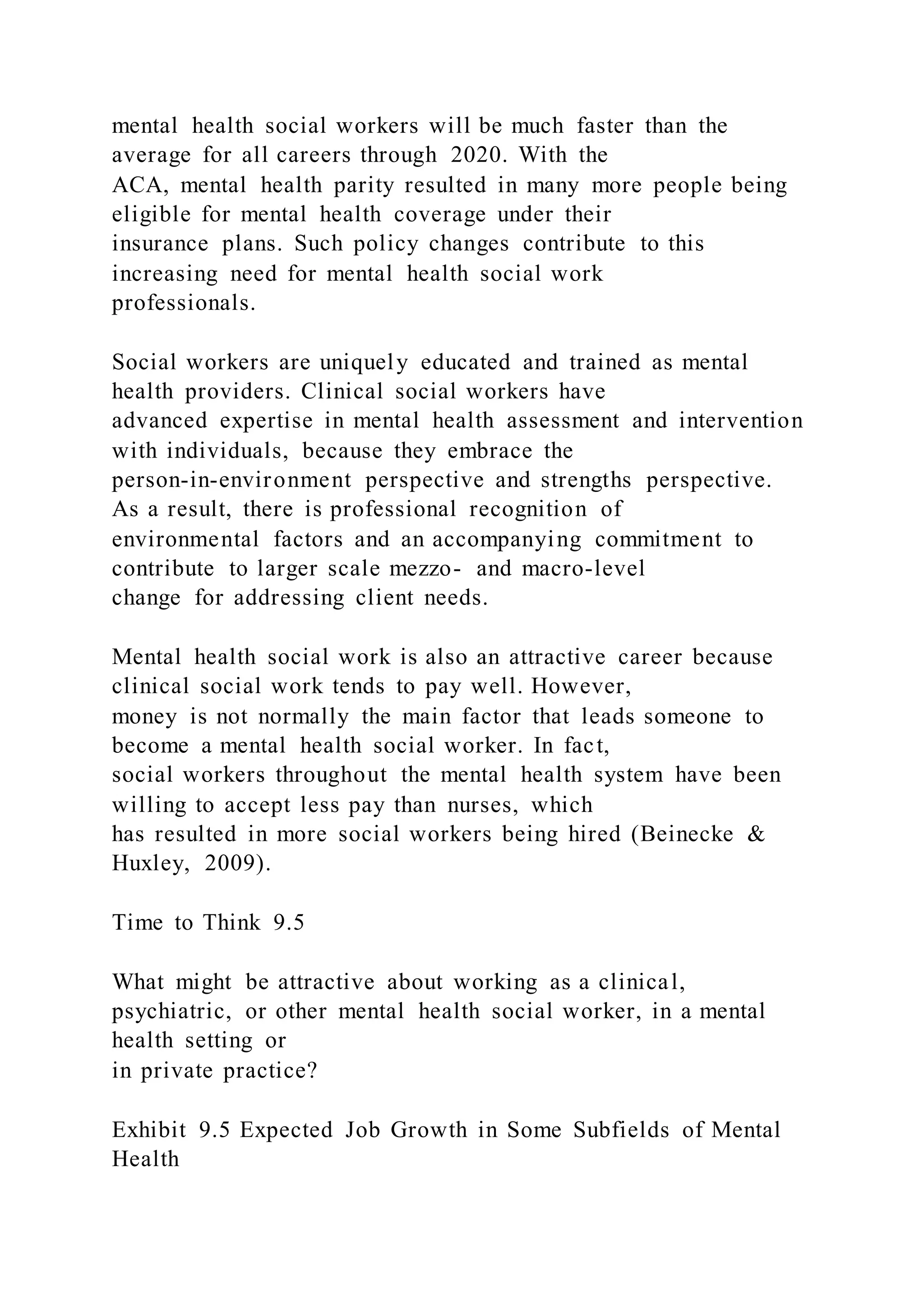 mental health social workers will be much faster than the
average for all careers through 2020. With the
ACA, mental health parity resulted in many more people being
eligible for mental health coverage under their
insurance plans. Such policy changes contribute to this
increasing need for mental health social work
professionals.
Social workers are uniquely educated and trained as mental
health providers. Clinical social workers have
advanced expertise in mental health assessment and intervention
with individuals, because they embrace the
person-in-environment perspective and strengths perspective.
As a result, there is professional recognition of
environmental factors and an accompanying commitment to
contribute to larger scale mezzo- and macro-level
change for addressing client needs.
Mental health social work is also an attractive career because
clinical social work tends to pay well. However,
money is not normally the main factor that leads someone to
become a mental health social worker. In fact,
social workers throughout the mental health system have been
willing to accept less pay than nurses, which
has resulted in more social workers being hired (Beinecke &
Huxley, 2009).
Time to Think 9.5
What might be attractive about working as a clinical,
psychiatric, or other mental health social worker, in a mental
health setting or
in private practice?
Exhibit 9.5 Expected Job Growth in Some Subfields of Mental
Health
 