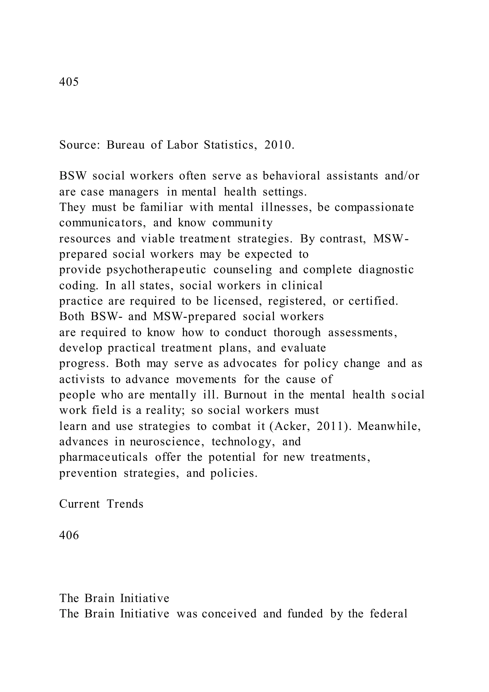 405
Source: Bureau of Labor Statistics, 2010.
BSW social workers often serve as behavioral assistants and/or
are case managers in mental health settings.
They must be familiar with mental illnesses, be compassionate
communicators, and know community
resources and viable treatment strategies. By contrast, MSW-
prepared social workers may be expected to
provide psychotherapeutic counseling and complete diagnostic
coding. In all states, social workers in clinical
practice are required to be licensed, registered, or certified.
Both BSW- and MSW-prepared social workers
are required to know how to conduct thorough assessments,
develop practical treatment plans, and evaluate
progress. Both may serve as advocates for policy change and as
activists to advance movements for the cause of
people who are mentally ill. Burnout in the mental health social
work field is a reality; so social workers must
learn and use strategies to combat it (Acker, 2011). Meanwhile,
advances in neuroscience, technology, and
pharmaceuticals offer the potential for new treatments,
prevention strategies, and policies.
Current Trends
406
The Brain Initiative
The Brain Initiative was conceived and funded by the federal
 