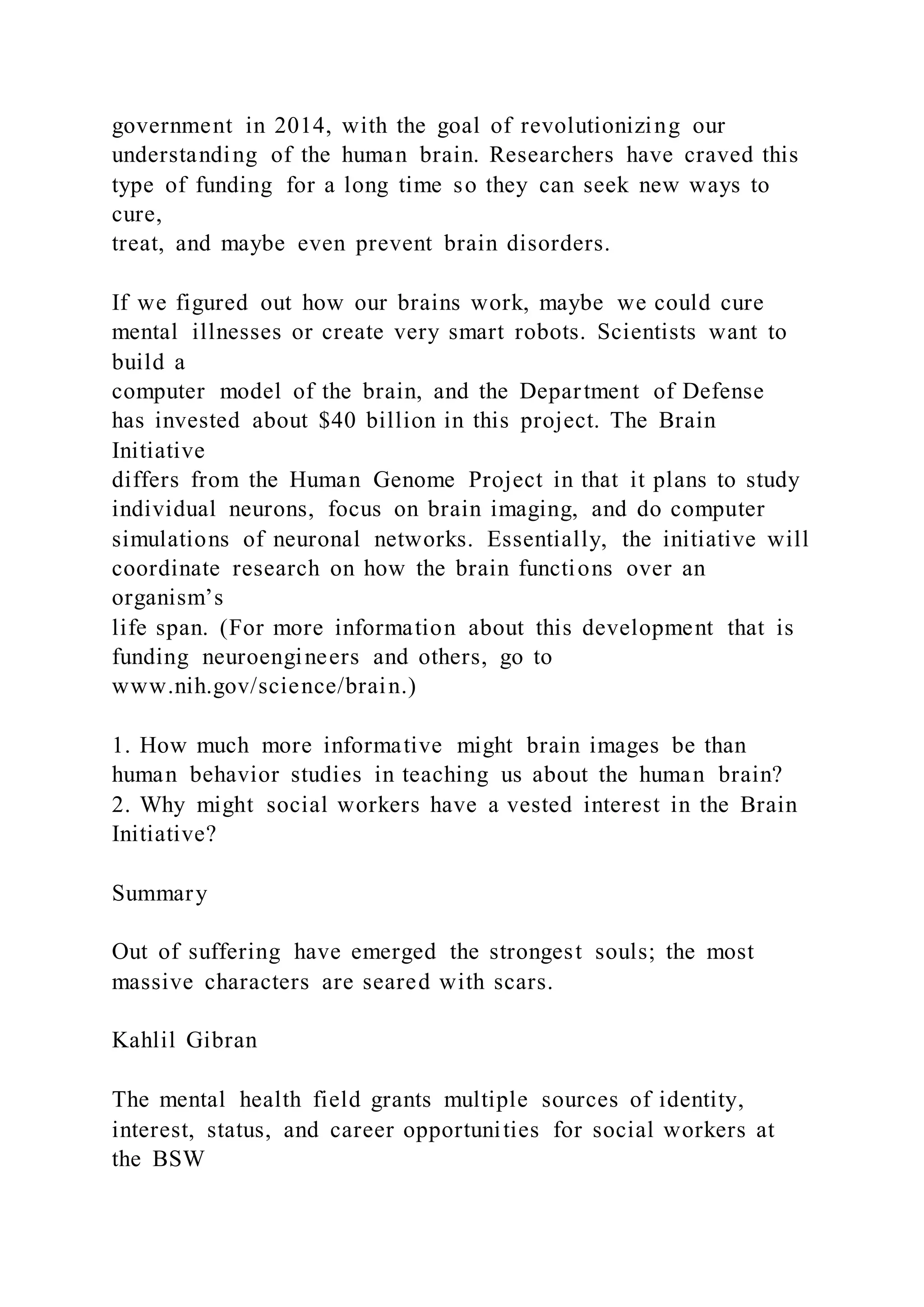 government in 2014, with the goal of revolutionizing our
understanding of the human brain. Researchers have craved this
type of funding for a long time so they can seek new ways to
cure,
treat, and maybe even prevent brain disorders.
If we figured out how our brains work, maybe we could cure
mental illnesses or create very smart robots. Scientists want to
build a
computer model of the brain, and the Department of Defense
has invested about $40 billion in this project. The Brain
Initiative
differs from the Human Genome Project in that it plans to study
individual neurons, focus on brain imaging, and do computer
simulations of neuronal networks. Essentially, the initiative will
coordinate research on how the brain functions over an
organism’s
life span. (For more information about this development that is
funding neuroengineers and others, go to
www.nih.gov/science/brain.)
1. How much more informative might brain images be than
human behavior studies in teaching us about the human brain?
2. Why might social workers have a vested interest in the Brain
Initiative?
Summary
Out of suffering have emerged the strongest souls; the most
massive characters are seared with scars.
Kahlil Gibran
The mental health field grants multiple sources of identity,
interest, status, and career opportunities for social workers at
the BSW
 