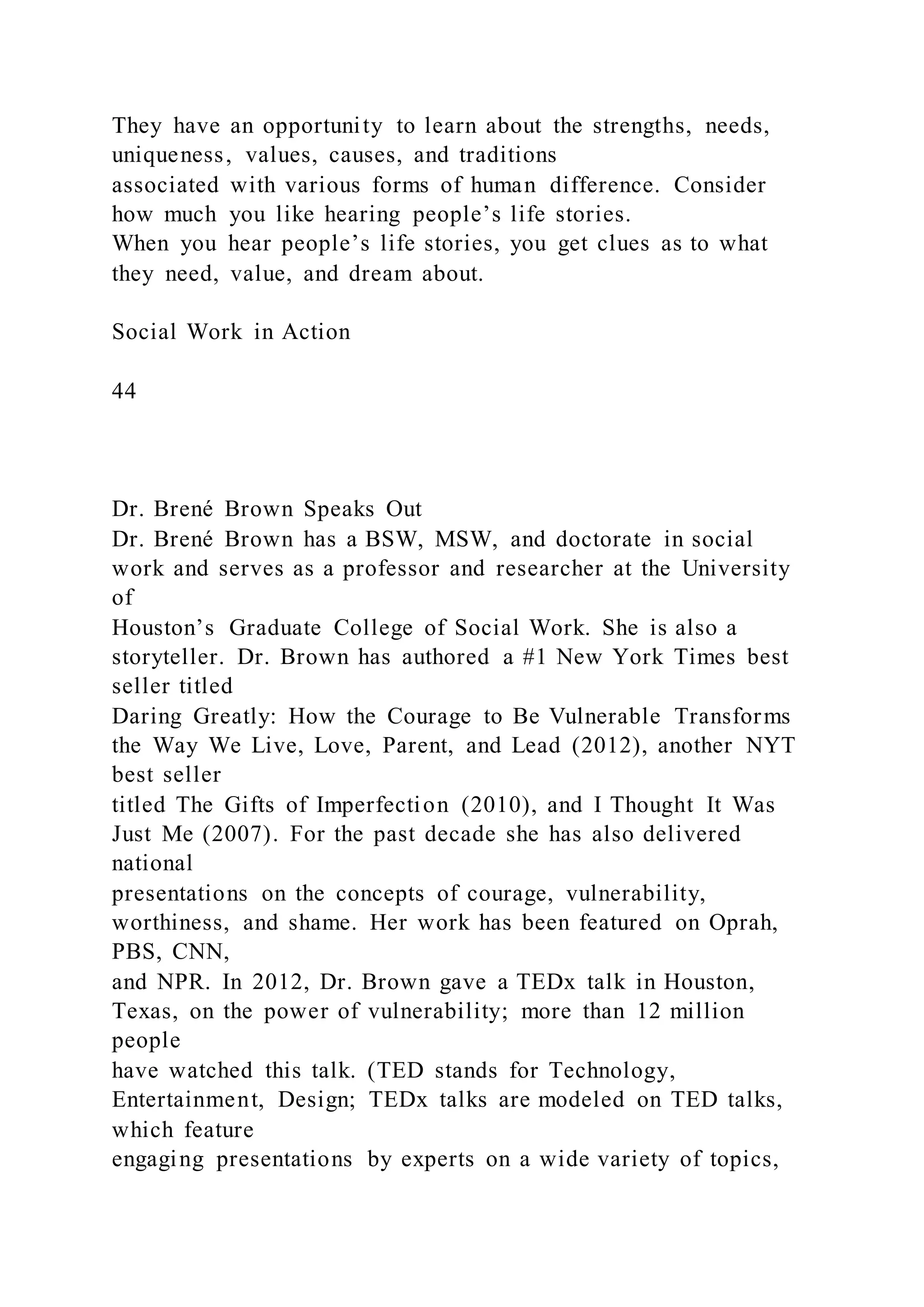 They have an opportunity to learn about the strengths, needs,
uniqueness, values, causes, and traditions
associated with various forms of human difference. Consider
how much you like hearing people’s life stories.
When you hear people’s life stories, you get clues as to what
they need, value, and dream about.
Social Work in Action
44
Dr. Brené Brown Speaks Out
Dr. Brené Brown has a BSW, MSW, and doctorate in social
work and serves as a professor and researcher at the University
of
Houston’s Graduate College of Social Work. She is also a
storyteller. Dr. Brown has authored a #1 New York Times best
seller titled
Daring Greatly: How the Courage to Be Vulnerable Transforms
the Way We Live, Love, Parent, and Lead (2012), another NYT
best seller
titled The Gifts of Imperfection (2010), and I Thought It Was
Just Me (2007). For the past decade she has also delivered
national
presentations on the concepts of courage, vulnerability,
worthiness, and shame. Her work has been featured on Oprah,
PBS, CNN,
and NPR. In 2012, Dr. Brown gave a TEDx talk in Houston,
Texas, on the power of vulnerability; more than 12 million
people
have watched this talk. (TED stands for Technology,
Entertainment, Design; TEDx talks are modeled on TED talks,
which feature
engaging presentations by experts on a wide variety of topics,
 