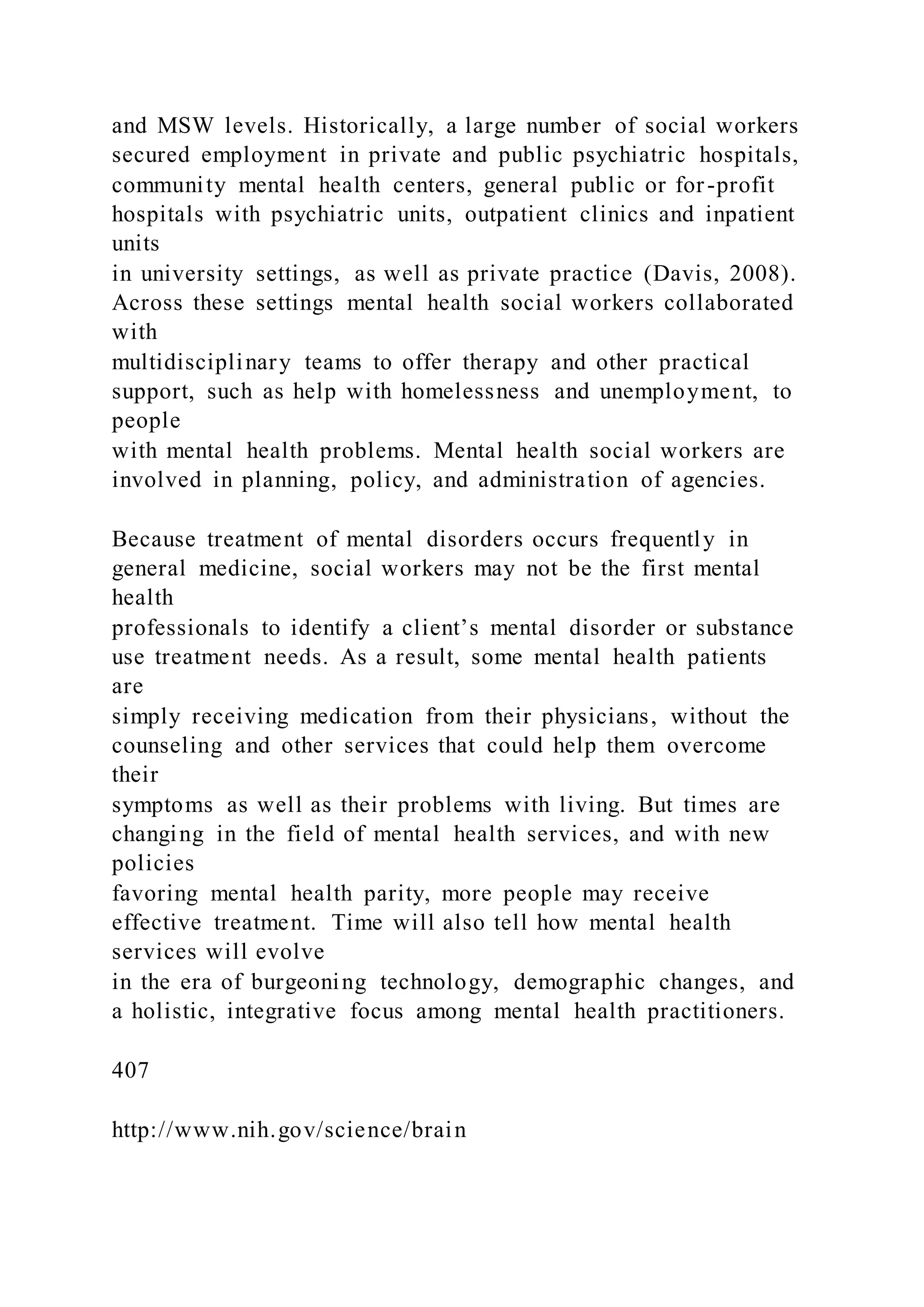 and MSW levels. Historically, a large number of social workers
secured employment in private and public psychiatric hospitals,
community mental health centers, general public or for-profit
hospitals with psychiatric units, outpatient clinics and inpatient
units
in university settings, as well as private practice (Davis, 2008).
Across these settings mental health social workers collaborated
with
multidisciplinary teams to offer therapy and other practical
support, such as help with homelessness and unemployment, to
people
with mental health problems. Mental health social workers are
involved in planning, policy, and administration of agencies.
Because treatment of mental disorders occurs frequently in
general medicine, social workers may not be the first mental
health
professionals to identify a client’s mental disorder or substance
use treatment needs. As a result, some mental health patients
are
simply receiving medication from their physicians, without the
counseling and other services that could help them overcome
their
symptoms as well as their problems with living. But times are
changing in the field of mental health services, and with new
policies
favoring mental health parity, more people may receive
effective treatment. Time will also tell how mental health
services will evolve
in the era of burgeoning technology, demographic changes, and
a holistic, integrative focus among mental health practitioners.
407
http://www.nih.gov/science/brain
 