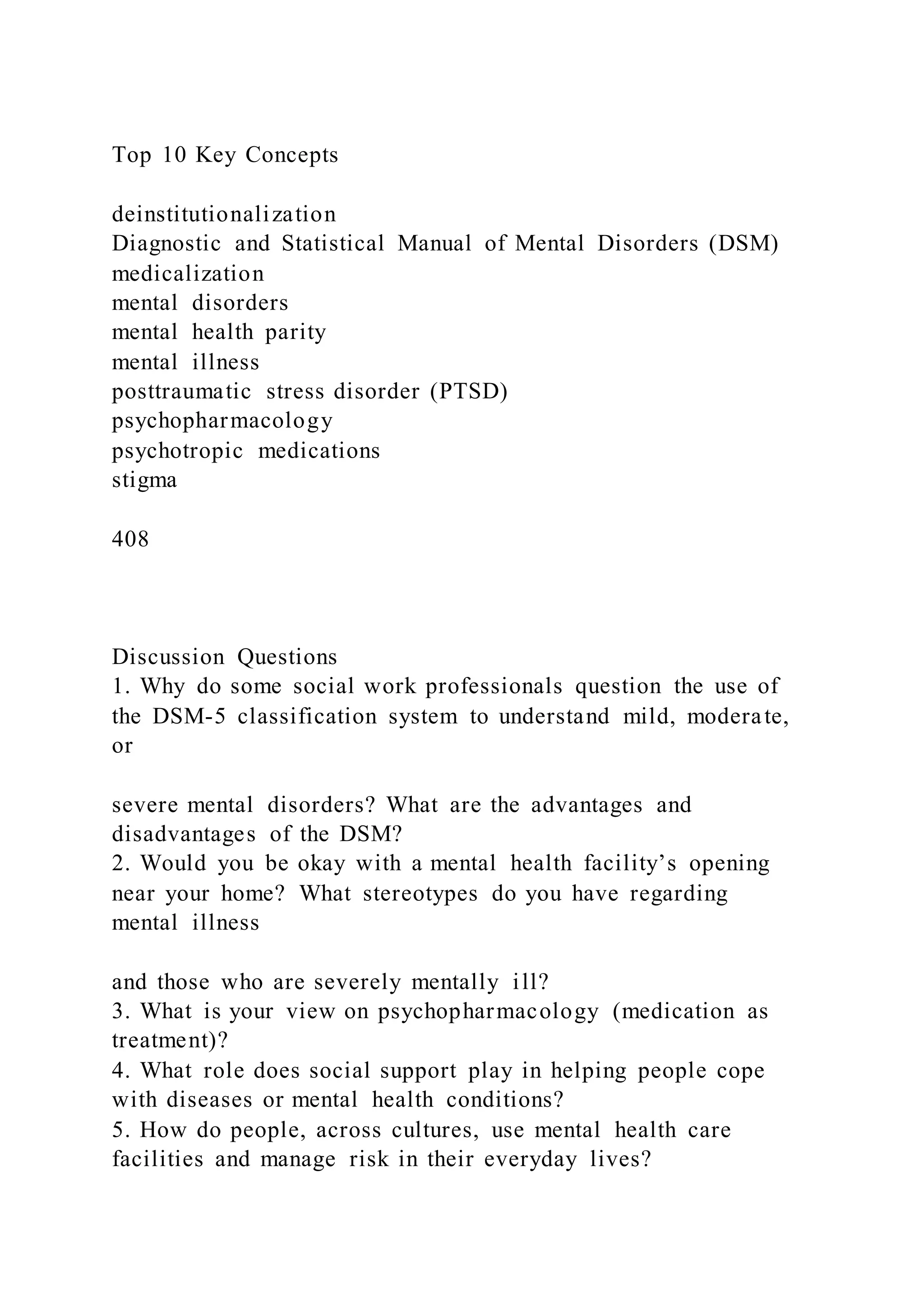 Top 10 Key Concepts
deinstitutionalization
Diagnostic and Statistical Manual of Mental Disorders (DSM)
medicalization
mental disorders
mental health parity
mental illness
posttraumatic stress disorder (PTSD)
psychopharmacology
psychotropic medications
stigma
408
Discussion Questions
1. Why do some social work professionals question the use of
the DSM-5 classification system to understand mild, moderate,
or
severe mental disorders? What are the advantages and
disadvantages of the DSM?
2. Would you be okay with a mental health facility’s opening
near your home? What stereotypes do you have regarding
mental illness
and those who are severely mentally ill?
3. What is your view on psychopharmacology (medication as
treatment)?
4. What role does social support play in helping people cope
with diseases or mental health conditions?
5. How do people, across cultures, use mental health care
facilities and manage risk in their everyday lives?
 