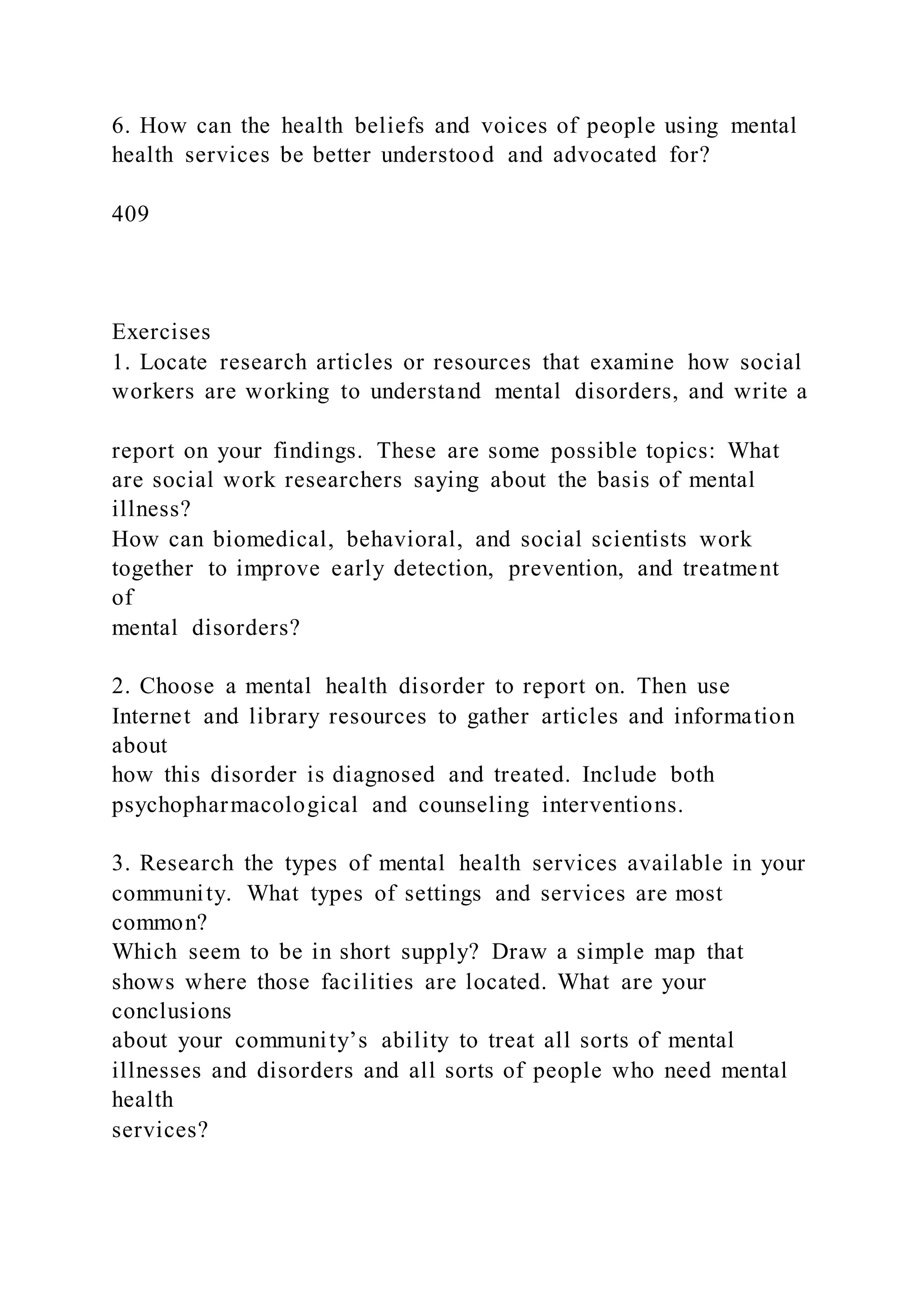 6. How can the health beliefs and voices of people using mental
health services be better understood and advocated for?
409
Exercises
1. Locate research articles or resources that examine how social
workers are working to understand mental disorders, and write a
report on your findings. These are some possible topics: What
are social work researchers saying about the basis of mental
illness?
How can biomedical, behavioral, and social scientists work
together to improve early detection, prevention, and treatment
of
mental disorders?
2. Choose a mental health disorder to report on. Then use
Internet and library resources to gather articles and information
about
how this disorder is diagnosed and treated. Include both
psychopharmacological and counseling interventions.
3. Research the types of mental health services available in your
community. What types of settings and services are most
common?
Which seem to be in short supply? Draw a simple map that
shows where those facilities are located. What are your
conclusions
about your community’s ability to treat all sorts of mental
illnesses and disorders and all sorts of people who need mental
health
services?
 