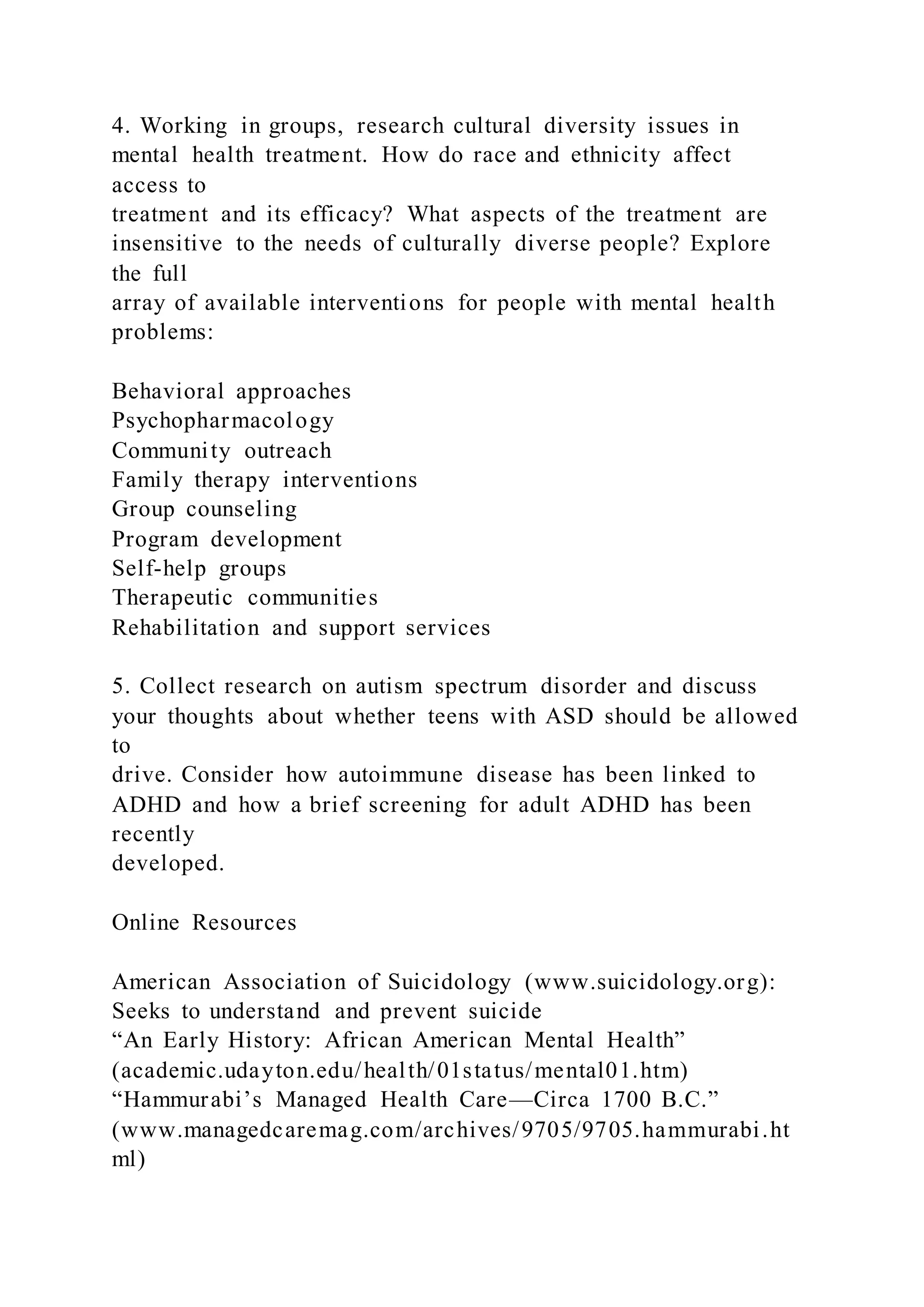 4. Working in groups, research cultural diversity issues in
mental health treatment. How do race and ethnicity affect
access to
treatment and its efficacy? What aspects of the treatment are
insensitive to the needs of culturally diverse people? Explore
the full
array of available interventions for people with mental health
problems:
Behavioral approaches
Psychopharmacology
Community outreach
Family therapy interventions
Group counseling
Program development
Self-help groups
Therapeutic communities
Rehabilitation and support services
5. Collect research on autism spectrum disorder and discuss
your thoughts about whether teens with ASD should be allowed
to
drive. Consider how autoimmune disease has been linked to
ADHD and how a brief screening for adult ADHD has been
recently
developed.
Online Resources
American Association of Suicidology (www.suicidology.org):
Seeks to understand and prevent suicide
“An Early History: African American Mental Health”
(academic.udayton.edu/health/01status/mental01.htm)
“Hammurabi’s Managed Health Care—Circa 1700 B.C.”
(www.managedcaremag.com/archives/9705/9705.hammurabi.ht
ml)
 